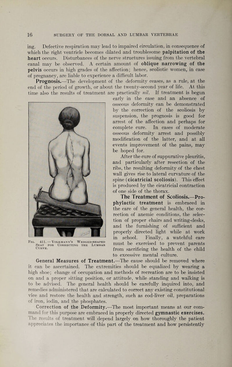 ing. Defective respiration may lead to impaired circulation, in consequence of which the right ventricle becomes dilated and troublesome palpitation of the heart occurs. Disturbances of the nerve structures issuing from the vertebral canal may be observed. A certain amount of oblique narrowing of the pelvis occurs in high grades of the affection; hence, scoliotic women, in case of pregnancy, are liable to experience a difficult labor. Prognosis.—The development of the deformity ceases, as a rule, at the end of the period of growth, or about the twenty-second year of life. At this time also the results of treatment are practically nil. If treatment is begun early in the case and an absence of osseous deformity can be demonstrated by the correction of the scoliosis by suspension, the prognosis is good for arrest of the affection and perhaps for complete cure. In cases of moderate osseous deformity arrest and possibly modification of the latter, and at all events improvement of the pains, may be hoped for. After the cure of suppurative pleuritis, and particularly after resection of the ribs, the resulting deformity of the chest wall gives rise to lateral curvature of the spine (cicatricial scoliosis). This effect is produced by the cicatricial contraction of one side of the thorax. The Treatment of Scoliosis.—Pro¬ phylactic treatment is embraced in the care of the general health, the cor¬ rection of anemic conditions, the selec¬ tion of proper chairs and writing-desks, and the furnishing of sufficient and properly directed light while at work in school. Finally, a watchful care must be exercised to prevent parents from sacrificing the health of the child to excessive mental culture. General Measures of Treatment.—The cause should be removed where it can be ascertained. The extremities should be equalized by wearing a high shoe; change of occupation and methods of recreation are to be insisted on and a proper sitting position, or attitude, while standing and waiking is to be advised. The general health should be carefully inquired into, and remedies administered that are calculated to correct any existing constitutional vice and restore the health and strength, such as cod-liver oil, preparations of iron, iodin, and the phosphates. Correction of the Deformity.—The most important means at our com¬ mand for this purpose are embraced in properly directed gymnastic exercises. The results of treatment will depend largely on how thoroughly the patient appreciates the importance of this part of the treatment and how persistently Fig. 411. — Volkmann's Wedged-shaped Seat for Correcting the Lumbar Curve.