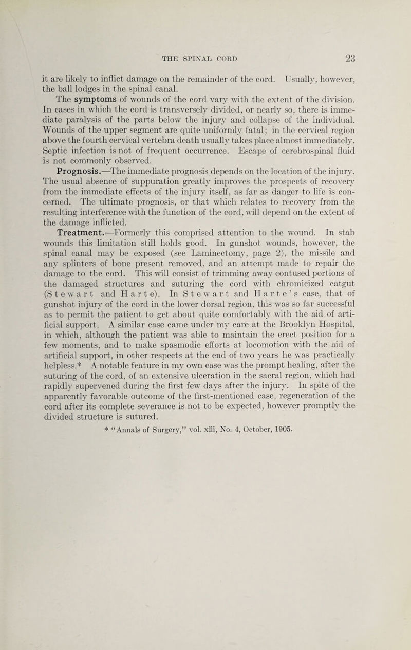it are likely to inflict damage on the remainder of the cord. Usually, however, the ball lodges in the spinal canal. The symptoms of wounds of the cord vary with the extent of the division. In cases in which the cord is transversely divided, or nearly so, there is imme¬ diate paralysis of the parts below the injury and collapse of the individual. Wounds of the upper segment are quite uniformly fatal; in the cervical region above the fourth cervical vertebra death usually takes place almost immediately. Septic infection is not of frequent occurrence. Escape of cerebrospinal fluid is not commonly observed. Prognosis.—The immediate prognosis depends on the location of the injury. The usual absence of suppuration greatly improves the prospects of recovery from the immediate effects of the injury itself, as far as danger to life is con¬ cerned. The ultimate prognosis, or that which relates to recovery from the resulting interference with the function of the cord, will depend on the extent of the damage inflicted. Treatment.—Formerly this comprised attention to the wound. In stab wounds this limitation still holds good. In gunshot wounds, however, the spinal canal may be exposed (see Laminectomy, page 2), the missile and any splinters of bone present removed, and an attempt made to repair the damage to the cord. This will consist of trimming away contused portions of the damaged structures and suturing the cord with chromicized catgut (S t e w a r t and H a r t e). In Stewart and Harte’s case, that of gunshot injury of the cord in the lower dorsal region, this was so far successful as to permit the patient to get about quite comfortably with the aid of arti¬ ficial support. A similar case came under my care at the Brooklyn Hospital, in which, although the patient was able to maintain the erect position for a few moments, and to make spasmodic efforts at locomotion with the aid of artificial support, in other respects at the end of two years he was practically helpless.* A notable feature in my own case was the prompt healing, after the suturing of the cord, of an extensive ulceration in the sacral region, which had rapidly supervened during the first few days after the injury. In spite of the apparently favorable outcome of the first-mentioned case, regeneration of the cord after its complete severance is not to be expected, however promptly the divided structure is sutured. * “Annals of Surgery,” vol. xlii, No. 4, October, 1905.