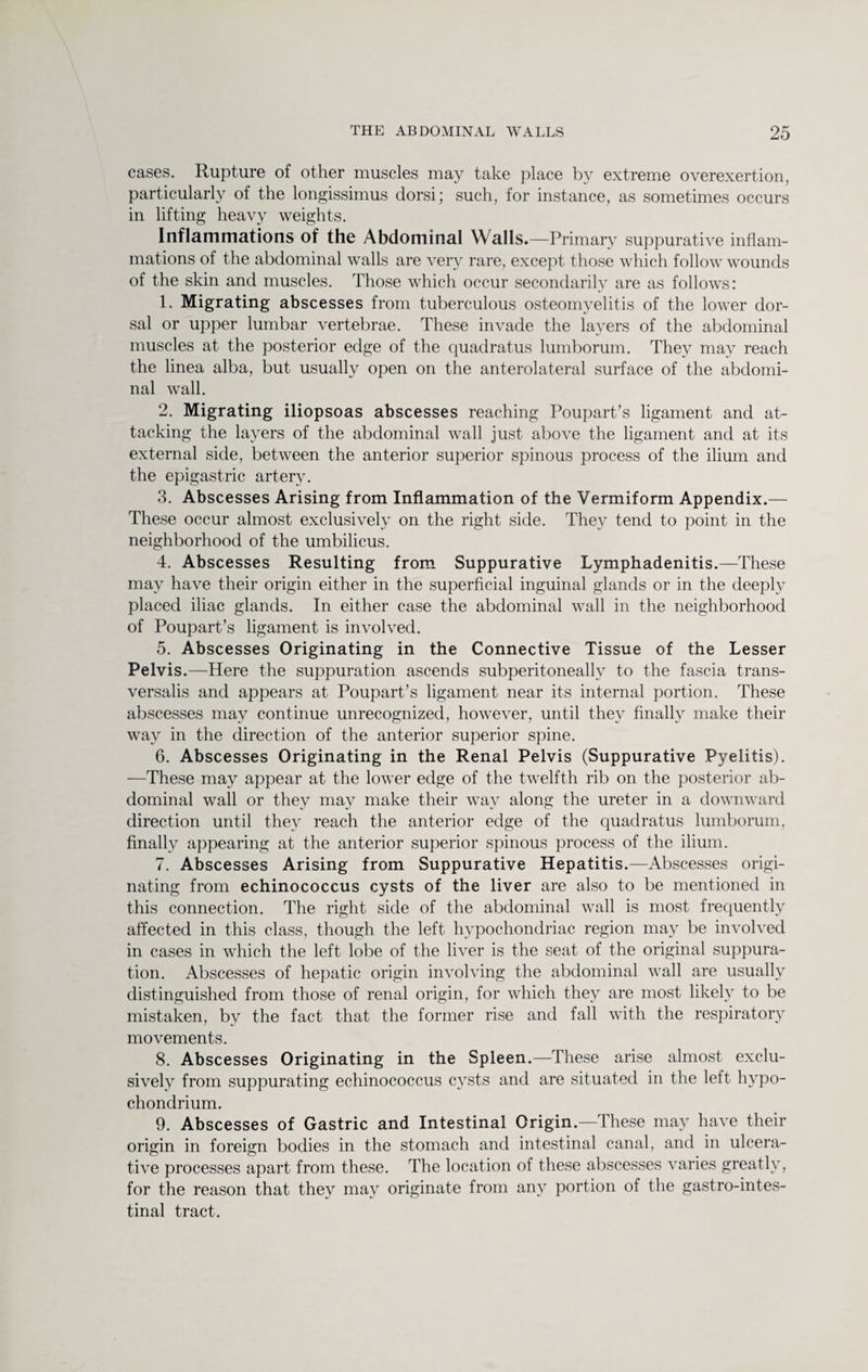 cases. Rupture of other muscles may take place by extreme overexertion, particularly of the longissimus dorsi; such, for instance, as sometimes occurs in lifting heavy weights. Inflammations of the Abdominal Walls.—Primary suppurative inflam¬ mations of the abdominal walls are very rare, except those which follow wounds of the skin and muscles. Those which occur secondarily are as follows: 1. Migrating abscesses from tuberculous osteomyelitis of the lower dor¬ sal or upper lumbar vertebrae. These invade the layers of the abdominal muscles at the posterior edge of the quadratus lumborum. They may reach the linea alba, but usually open on the anterolateral surface of the abdomi¬ nal wall. 2. Migrating iliopsoas abscesses reaching Poupart’s ligament and at¬ tacking the layers of the abdominal wall just above the ligament and at its external side, between the anterior superior spinous process of the ilium and the epigastric artery. 3. Abscesses Arising from Inflammation of the Vermiform Appendix.— These occur almost exclusively on the right side. They tend to point in the neighborhood of the umbilicus. 4. Abscesses Resulting from Suppurative Lymphadenitis.—These may have their origin either in the superficial inguinal glands or in the deeply placed iliac glands. In either case the abdominal wall in the neighborhood of Poupart’s ligament is involved. 5. Abscesses Originating in the Connective Tissue of the Lesser Pelvis.—Here the suppuration ascends subperitoneally to the fascia trans- versalis and appears at Poupart’s ligament near its internal portion. These abscesses may continue unrecognized, however, until they finally make their way in the direction of the anterior superior spine. 6. Abscesses Originating in the Renal Pelvis (Suppurative Pyelitis). —These may appear at the lower edge of the twelfth rib on the posterior ab¬ dominal wall or they may make their way along the ureter in a downward direction until they reach the anterior edge of the quadratus lumborum, finally appearing at the anterior superior spinous process of the ilium. 7. Abscesses Arising from Suppurative Hepatitis.—Abscesses origi¬ nating from echinococcus cysts of the liver are also to be mentioned in this connection. The right side of the abdominal wall is most frequently affected in this class, though the left hypochondriac region may be involved in cases in which the left lobe of the liver is the seat of the original suppura¬ tion. Abscesses of hepatic origin involving the abdominal wall are usually distinguished from those of renal origin, for which they are most likely to be mistaken, by the fact that the former rise and fall with the respiratory movements. 8. Abscesses Originating in the Spleen.—These arise almost exclu¬ sively from suppurating echinococcus cysts and are situated in the left hypo- chondrium. 9. Abscesses of Gastric and Intestinal Origin . 1 hes e n ^ origin in foreign bodies in the stomach and intestinal canal, and in ulcera¬ tive processes apart from these. The location of these abscesses varies greatly, for the reason that they may originate from any portion of the gastrointes¬ tinal tract.