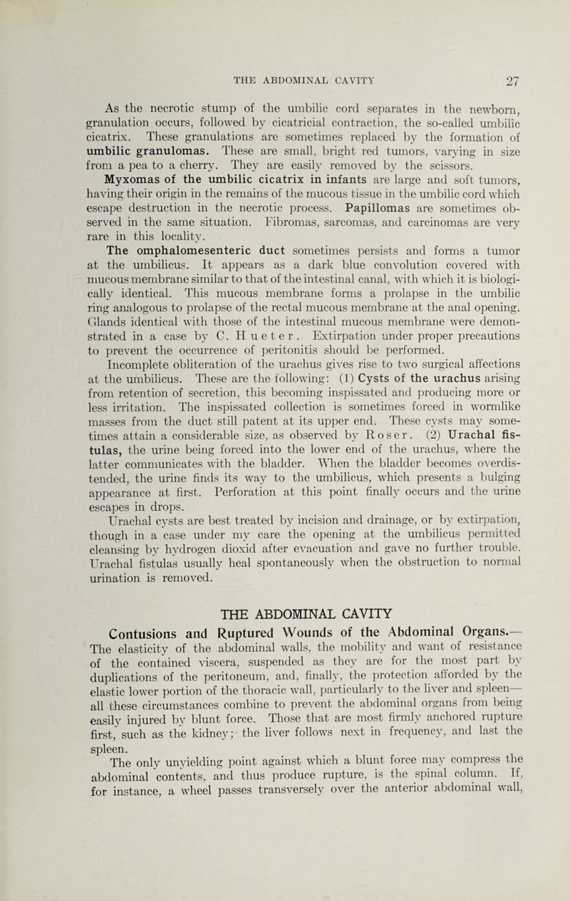 As the necrotic stump of the umbilic cord separates in the newborn, granulation occurs, followed by cicatricial contraction, the so-called umbilic cicatrix. These granulations are sometimes replaced by the formation of umbilic granulomas. These are small, bright red tumors, varying in size from a pea to a cherry. They are easily removed by the scissors. Myxomas of the umbilic cicatrix in infants are large and soft tumors, having their origin in the remains of the mucous tissue in the umbilic cord which escape destruction in the necrotic process. Papillomas are sometimes ob¬ served in the same situation. Fibromas, sarcomas, and carcinomas are very rare in this locality. The omphalomesenteric duct sometimes persists and forms a tumor at the umbilicus. It appears as a dark blue convolution covered with mucous membrane similar to that of the intestinal canal, with which it is biologi¬ cally identical. This mucous membrane forms a prolapse in the umbilic ring analogous to prolapse of the rectal mucous membrane at the anal opening. Glands identical with those of the intestinal mucous membrane were demon¬ strated in a case by C. H u e t e r . Extirpation under proper precautions to prevent the occurrence of peritonitis should be performed. Incomplete obliteration of the urachus gives rise to two surgical affections at the umbilicus. These are the following: (1) Cysts of the urachus arising from retention of secretion, this becoming inspissated and producing more or less irritation. The inspissated collection is sometimes forced in wormlike masses from the duct still patent at its upper end. These cysts may some¬ times attain a considerable size, as observed by Roser. (2) Urachal fis¬ tulas, the urine being forced into the lower end of the urachus, where the latter communicates with the bladder. When the bladder becomes overdis¬ tended, the urine finds its way to the umbilicus, which presents a bulging appearance at first. Perforation at this point finally occurs and the urine escapes in drops. Urachal cysts are best treated by incision and drainage, or by extirpation, though in a case under my care the opening at the umbilicus permitted cleansing by hydrogen dioxicl after evacuation and gave no further trouble. Urachal fistulas usually heal spontaneously when the obstruction to normal urination is removed. THE ABDOMINAL CAVITY Contusions and Ruptured Wounds of the Abdominal Organs.— The elasticity of the abdominal walls, the mobility and want of resistance of the contained viscera, suspended as they are for the most part by duplications of the peritoneum, and, finally, the protection afforded by the elastic lower portion of the thoracic wall, particularly to the liver and spleen- all these circumstances combine to prevent the abdominal organs from being easily injured by blunt force. Those that are most firmly anchored rupture first, such as the kidney; the liver follows next in frequency, and last the spleen. The only unyielding point against which a blunt force may compress the abdominal contents, and thus produce rupture, is the spinal column. If, for instance, a wheel passes transversely over the anterior abdominal wall,