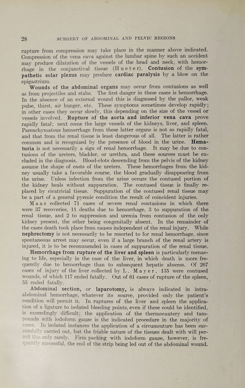 rupture from compression may take place in the manner above indicated. Compression of the vena cava against the lumbar spine by such an accident may produce dilatation of the vessels of the head and neck, with hemor¬ rhage in the conjunctival tissue (Hue ter). Contusion of the sym¬ pathetic solar plexus may produce cardiac paralysis by a blow on the epigastrium. Wounds of the abdominal organs may occur from contusions as well as from projectiles and stabs. The first danger in these cases is hemorrhage. In the absence of an external wound this is diagnosed by the pallor, weak pulse, thirst, air hunger, etc. These symptoms sometimes develop rapidly; in other cases they occur slowly, this depending on the size of the vessel or vessels involved. Rupture of the aorta and inferior vena cava prove rapidly fatal; next come the large vessels of the kidneys, liver, and spleen. Parenchymatous hemorrhage from these latter organs is not so rapidly fatal, and that from the renal tissue is least dangerous of all. The latter is rather common and is recognized by the presence of blood in the urine. Hema¬ turia is not necessarily a sign of renal hemorrhage. It may be due to con¬ tusions of the ureters, bladder, or urethra, and these sources must be ex¬ cluded in the diagnosis. Blood-clots descending from the pelvis of the kidney assume the shape of casts of the ureters. These hemorrhages from the kid¬ ney usually take a favorable course, the blood gradually disappearing from the urine. Unless infection from the urine occurs the contused portion of the kidney heals without suppuration. The contused tissue is finally re¬ placed by cicatricial tissue. Suppuration of the contused renal tissue may be a part of a general pyemic condition the result of coincident injuries. Maas collected 71 cases of severe renal contusions in which there were 37 recoveries, 11 deaths due to hemorrhage, 3 to suppuration of the renal tissue, and 2 to suppression and uremia from contusion of the only kidney present, the other being congenitally absent. In the remainder of the cases death took place from causes independent of the renal injury. While nephrectomy is not necessarily to be resorted to for renal hemorrhage, since spontaneous arrest may occur, even if a large branch of the renal artery is injured, it is to be recommended in cases of suppuration of the renal tissue. Hemorrhage from rupture of the liver and spleen is particularly menac¬ ing to life, especially in the case of the liver, in which death is more fre¬ quently due to hemorrhage than to subsequent hepatic abscess. Of 267 cases of injury of the liver collected by L . Mayer, 135 were contused wounds, of which 117 ended fatally. Out of 61 cases of rupture of the spleen, 55 ended fatally. Abdominal section, or laparotomy, is always indicated in intra¬ abdominal hemorrhage, whatever its source, provided only the patient’s condition will permit it. In ruptures of the liver and spleen the applica¬ tion of a ligature to isolated bleeding points, even if these could be identified, is exceedingly difficult; the application of the thermocautery and tam¬ ponade with iodoform gauze is the indicated procedure in the majority of eases. In isolated instances the application of a circumsuture has been suc- aly carried out, but the friable nature of the tissues dealt with will per- m t this only rarely. Firm packing with iodoform gauze, however, is fre¬ quently successful, the end of the strip being led out of the abdominal wound.