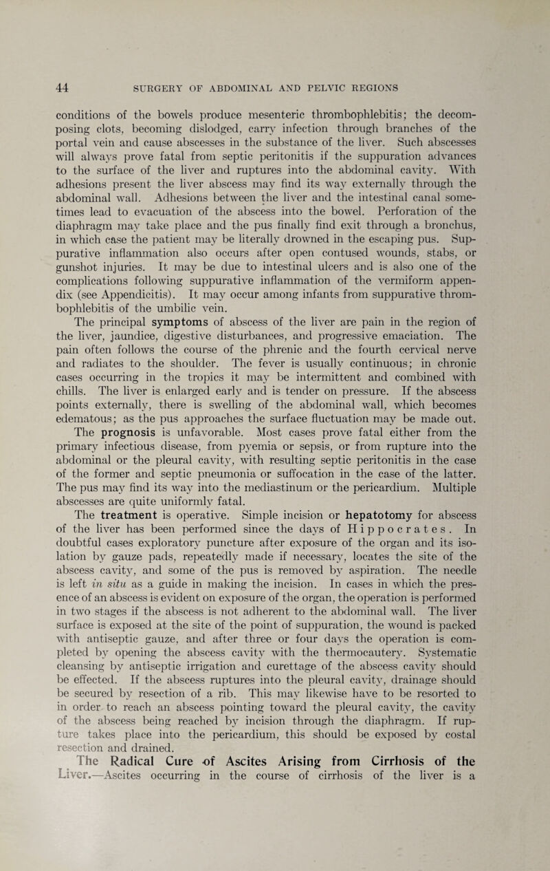 conditions of the bowels produce mesenteric thrombophlebitis; the decom¬ posing clots, becoming dislodged, carry infection through branches of the portal vein and cause abscesses in the substance of the liver. Such abscesses will always prove fatal from septic peritonitis if the suppuration advances to the surface of the liver and ruptures into the abdominal cavity. With adhesions present the liver abscess may find its way externally through the abdominal wall. Adhesions between the liver and the intestinal canal some¬ times lead to evacuation of the abscess into the bowel. Perforation of the diaphragm may take place and the pus finally find exit through a bronchus, in which case the patient may be literally drowned in the escaping pus. Sup¬ purative inflammation also occurs after open contused wounds, stabs, or gunshot injuries. It may be due to intestinal ulcers and is also one of the complications following suppurative inflammation of the vermiform appen¬ dix (see Appendicitis). It may occur among infants from suppurative throm¬ bophlebitis of the umbilic vein. The principal symptoms of abscess of the liver are pain in the region of the liver, jaundice, digestive disturbances, and progressive emaciation. The pain often follows the course of the phrenic and the fourth cervical nerve and radiates to the shoulder. The fever is usually continuous; in chronic cases occurring in the tropics it may be intermittent and combined with chills. The liver is enlarged early and is tender on pressure. If the abscess points externally, there is swelling of the abdominal wall, which becomes edematous; as the pus approaches the surface fluctuation may be made out. The prognosis is unfavorable. Most cases prove fatal either from the primary infectious disease, from pyemia or sepsis, or from rupture into the abdominal or the pleural cavity, with resulting septic peritonitis in the case of the former and septic pneumonia or suffocation in the case of the latter. The pus may find its way into the mediastinum or the pericardium. Multiple abscesses are quite uniformly fatal. The treatment is operative. Simple incision or hepatotomy for abscess of the liver has been performed since the days of Hippocrates. In doubtful cases exploratory puncture after exposure of the organ and its iso¬ lation by gauze pads, repeatedly made if necessary, locates the site of the abscess cavity, and some of the pus is removed by aspiration. The needle is left in situ as a guide in making the incision. In cases in which the pres¬ ence of an abscess is evident on exposure of the organ, the operation is performed in two stages if the abscess is not adherent to the abdominal wall. The liver surface is exposed at the site of the point of suppuration, the wound is packed with antiseptic gauze, and after three or four days the operation is com¬ pleted by opening the abscess cavity with the thermocautery. Systematic cleansing by antiseptic irrigation and curettage of the abscess cavity should be effected. If the abscess ruptures into the pleural cavity, drainage should be secured by resection of a rib. This may likewise have to be resorted to in order to reach an abscess pointing toward the pleural cavity, the cavity of the abscess being reached by incision through the diaphragm. If rup¬ ture takes place into the pericardium, this should be exposed by costal resection and drained. The Radical Cure of Ascites Arising from Cirrhosis of the Liver .—Ascites occurring in the course of cirrhosis of the liver is a