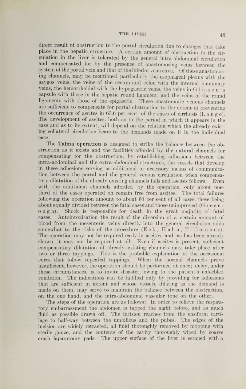 direct result of obstruction to the portal circulation due to changes that take place in the hepatic structure. A certain amount of obstruction to the cir¬ culation in the liver is tolerated by the general intra-abdominal circulation and compensated for by the presence of anastomosing veins between the system of the portal vein and that of the inferior vena cava. Of these anastomos¬ ing channels, may be mentioned particularly the esophageal plexus with the azygos veins, the veins of the cecum and colon with the internal mammary veins, the hemorrhoidal with the hypogastric veins, the veins in G 1 i s s o n ’ s capsule with those in the hepatic round ligament, and the veins of the round ligaments with those of the epigastric. These anastomotic venous channels are sufficient to compensate for portal obstruction to the extent of preventing the occurrence of ascites in 65.6 per cent of the cases of cirrhosis (Lange). The development of ascites, both as to the period in which it appears in the case and as to its extent, will depend on the relation which the already exist¬ ing collateral circulation bears to the demands made on it in the individual case. The Talma operation is designed to strike the balance between the ob¬ struction as it exists and the facilities afforded by the natural channels for compensating for the obstruction, by establishing adhesions between the intra-abdominal and the extra-abdominal structures, the vessels that develop in these adhesions serving as additional or accessory means of communica¬ tion between the portal and the general venous circulation when compensa¬ tory dilatation of the already existing channels fails and ascites follows. Even with the additional channels afforded by the operation only about one- third of the cases operated on remain free from ascites. The total failures following the operation amount to about 60 per cent of all cases, these being about equally divided between the fatal cases and those unimproved (G reen¬ ough). Shock is responsible for death in the great majority of fatal cases. Autointoxication the result of the diversion of a certain amount of blood from the mesenteric veins directly into the general circulation adds somewhat to the risks of the procedure (E c k , Hahn, Tillman ns). The operation may not be required early in ascites, and, as has been already shown, it may not be required at all. Even if ascites is present, sufficient compensatory dilatation of already existing channels may take place after two or three tappings. This is the probable explanation of the occasional cures that follow repeated tappings. When the normal channels prove insufficient, however, the operation should be performed at once; delay, under these circumstances, is to invite disaster, owing to the patient’s enfeebled condition. The indications can be fulfilled only by providing for adhesions that are sufficient in extent and whose vessels, dilating as the demand is made on them, may serve to maintain the balance between the obstruction, on the one hand, and the intra-abdominal vascular tone on the other. The steps of the operation are as follows: In order to relieve the respira¬ tory embarrassment the abdomen is tapped the night before, and as much fluid as possible drawn off. The incision reaches from the ensiform carti¬ lage to half-way between the umbilicus and the pubes. The edges of the incision are widely retracted, all fluid thoroughly removed by mopping with sterile gauze, and the contents of the cavity thoroughly wiped by coarse crash laparotomy pads. The upper surface of the liver is scraped with a