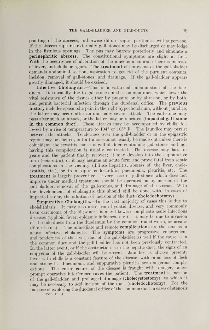 pointing of the abscess; otherwise diffuse septic peritonitis will supervene. If the abscess ruptures externally gall-stones may be discharged or may lodge in the fistulous openings. The pus may burrow posteriorly and simulate a perinephritic abscess. The constitutional symptoms are slight at first. With the occurrence of ulceration of the mucous membrane there is increase of fever, and chills or rigors. The treatment of empyema of the gall-bladder demands abdominal section, aspiration to get rid of the purulent contents, incision, removal of gall-stones, and drainage. If the gall-bladder appears greatly damaged, it should be excised. Infective Cholangitis.—This is a catarrhal inflammation of the bile- ducts. It is usually due to gall-stones in the common duct, which lower the vital resistance of the tissues either by pressure or by abrasion, or by both, and permit bacterial infection through the duodenal orifice. The previous history includes spasmodic pain in the right hypochondrium, without jaundice; the latter may occur after an unusually severe attack. The gall-stone may pass after such an attack, or the latter may be repeated (impacted gall-stone in the common duct). These attacks may be accompanied by chills, fol¬ lowed by a rise of temperature to 104° or 105° F. The jaundice may persist between the attacks. Tenderness over the gall-bladder or in the epigastric region may be elicited, but a tumor cannot usually be made out unless there is coincident cholecystitis, since a gall-bladder containing gall-stones and not having this complication is usually contracted. The disease may last for years and the patient finally recover; it may develop into the suppurative form (vide infra), or it may assume an acute form and prove fatal from septic complications in the vicinity (diffuse hepatitis, abscess of the liver, chole¬ cystitis, etc.), or from septic endocarditis, pneumonia, pleuritis, etc. The treatment is largely preventive. Every case of gall-stones which does not improve under medical treatment should be operated on by incision of the gall-bladder, removal of the gall-stones, and drainage of the viscus. With the development of cholangitis this should still be done, with, in cases of impacted stone, the addition of incision of the duct (choledochotomy). Suppurative Cholangitis.—In the vast majority of cases this is due to cholelithiasis. It may also arise from hydatid disease, and very commonly from carcinoma of the bile-duct; it may likewise complicate acute infectious diseases (typhoid fever, epidemic influenza, etc.). It may be due to invasion of the bile-ducts from the duodenum by the common round worm, or ascaris (Mertens). The immediate and remote complications are the same as in acute infective cholangitis. The symptoms are progressive enlargement and tenderness of the liver, and of the gall-bladder as well if the cause is in the common duct and the gall-bladder has not been previously contracted. In the latter event, or if the obstruction is in the hepatic duct, the signs of an empyema of the gall-bladder will be absent. Jaundice is always present; fever with chills is a constant feature of the disease, with rapid loss of flesh and strength. Pneumonia and suppurative pleuritis are dangerous compli¬ cations. The entire course of the disease is fraught with danger, unless prompt operative interference saves the patient. The treatment is incision of the gall-bladder and prolonged drainage (cholecystostomy), to which it may be necessary to add incision of the duct (choledochotomy). For the purpose of exploring the duodenal orifice of the common duct in cases of stenosis VOL. II—4
