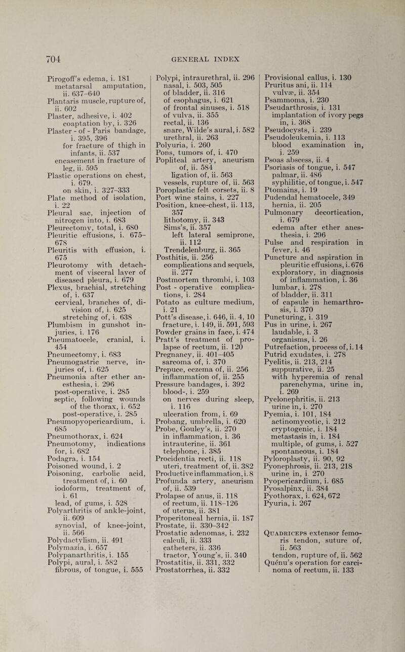 Pirogoff’s edema, i. 181 metatarsal amputation, ii. 637-640 Plantaris muscle, rupture of, ii. 602 Plaster, adhesive, i. 402 coaptation by, i. 326 Plaster - of - Paris bandage, i. 395, 396 for fracture of thigh in infants, ii. 537 encasement in fracture of leg, ii. 595 Plastic operations on chest, i. 679. on skin, i. 327-333 Plate method of isolation, i. 22 Pleural sac, injection of nitrogen into, i. 683 Pleurectomv, total, i. 6S0 Pleuritic effusions, i. 675- 678 Pleuritis with effusion, i. 675 Pleurotomy with detach¬ ment of visceral layer of diseased pleura, i. 679 Plexus, brachial, stretching of, i. 637 cervical, branches of, di¬ vision of, i. 625 stretching of, i. 638 Plumbism in gunshot in¬ juries, i. 176 Pneumatocele, cranial, i. 454 Pneumectomy, i. 683 Pneumogastric nerve, in¬ juries of, i. 625 Pneumonia after ether an¬ esthesia, i. 296 post-operative, i. 285 septic, following wounds of the thorax, i. 652 post-operative, i. 285 Pneumopyopericardium, i. 685 Pneumothorax, i. 624 Pneumotomy, indications for, i. 682 Podagra, i. 154 Poisoned wound, i. 2 Poisoning, carbolic acid, treatment of, i. 60 iodoform, treatment of, i. 61 lead, of gums, i. 528 Polyarthritis of ankle-joint, ii. 609 synovial, of knee-joint, ii. 566 Polydactylism, ii. 491 Polymazia, i. 657 Polypanarthritis, i. 155 Polypi, aural, i. 582 fibrous, of tongue, i. 555 Polypi, intraurethral, ii. 296 nasal, i. 503, 505 of bladder, ii. 316 of esophagus, i. 621 of frontal sinuses, i. 518 of vulva, ii. 355 rectal, ii. 136 snare, Wilde’s aural, i. 582 urethral, ii. 263 Polyuria, i. 260 Pons, tumors of, i. 470 Popliteal artery, aneurism of, ii. 584 ligation of, ii. 563 vessels, rupture of, ii. 563 Poroplastic felt corsets, ii. 8 Port wine stains, i. 227 Position, knee-chest, ii. 113, 357 lithotomy, ii. 343 Sims’s, ii. 357 left lateral semiprone, ii. 112 Trendelenburg, ii. 365 Posthitis, ii. 256 complications and sequels, ii. 277 Postmortem thrombi, i. 103 Post - operative complica¬ tions, i. 284 Potato as culture medium, i. 21 Pott’s disease, i. 646, ii. 4, 10 fracture, i. 149, ii. 591, 593 Powder grains in face, i. 474 Pratt’s treatment of pro¬ lapse of rectum, ii. 120 Pregnancy, ii. 401-405 sarcoma of, i. 370 Prepuce, eczema of, ii. 256 inflammation of, ii. 255 Pressure bandages, i. 392 blood-, i. 259 on nerves during sleep, i. 116 ulceration from, i. 69 Probang, umbrella, i. 620 Probe, Gouley’s, ii. 270 in inflammation, i. 36 intrauterine, ii. 361 telephone, i. 385 Procidentia recti, ii. 118 uteri, treatment of, ii. 382 Productive inflammation, i. 8 Profunda artery, aneurism of, ii. 539 Prolapse of anus, ii. 118 of rectum, ii. 118-126 of uterus, ii. 381 Properitoneal hernia, ii. 187 Prostate, ii. 330-342 Prostatic adenomas, i. 232 calculi, ii. 333 catheters, ii. 336 tractor, Young’s, ii. 340 Prostatitis, ii. 331, 332 Prostatorrhea, ii. 332 Provisional callus, i. 130 Pruritus ani, ii. 114 vulvse, ii. 354 Psammoma, i. 230 Pseudarthrosis, i. 131 implantation of ivory pegs in, i. 368 Pseudocysts, i. 239 Pseudoleukemia, i. 113 blood examination in, i. 259 Psoas abscess, ii. 4 Psoriasis of tongue, i. 547 palmar, ii. 486 syphilitic, of tongue, i. 547 Ptomains, i. 19 Pudendal hematocele, 349 hernia, ii. 205 Pulmonary decortication, i. 679 edema after ether anes¬ thesia, i. 296 Pulse and respiration in fever, i. 46 Puncture and aspiration in pleuritic effusions, i. 676 exploratory, in diagnosis of inflammation, i. 36 lumbar, i. 278 of bladder, ii. 311 of capsule in hemarthro- sis, i. 370 Puncturing, i. 319 Pus in urine, i. 267 laudable, i. 3 organisms, i. 26 Putrefaction, process of, i. 14 Putrid exudates, i. 278 Pyelitis, ii. 213, 214 suppurative, ii. 25 with hyperemia of renal parenchyma, urine in, i. 269 Pyelonephritis, ii. 213 urine in, i. 270 Pyemia, i. 101, 184 actinomycotic, i. 212 cryptogenic, i. 184 metastasis in, i. 184 multiple, of gums, i. 527 spontaneous, i. 184 Pyloroplasty, ii. 90, 92 Pyonephrosis, ii. 213, 218 urine in, i 270 Pyopericardium, i. 685 Pvosalpinx, ii. 384 Pyothorax, i. 624, 672 Pyuria, i. 267 Quadriceps extensor femo- ris tendon, suture of, ii. 563 tendon, rupture of, ii. 562 Quenu’s operation for carci¬ noma of rectum, ii. 133