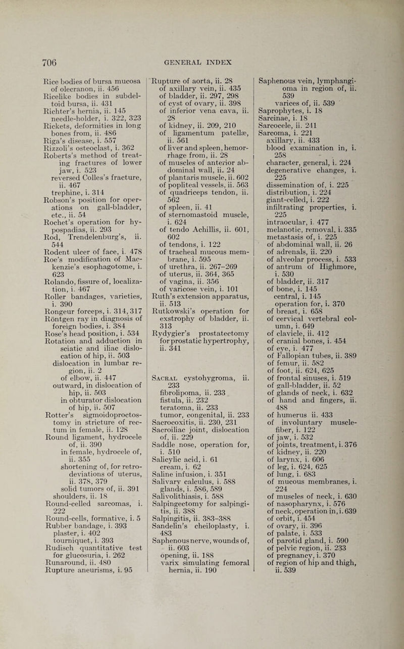 Rice bodies of bursa mucosa of olecranon, ii. 456 Ricelike bodies in subdel¬ toid bursa, ii. 431 Richter’s hernia, ii. 145 needle-holder, i. 322, 323 Rickets, deformities in long bones from, ii. 486 Riga’s disease, i. 557 Rizzoli’s osteoclast, i. 362 Roberts’s method of treat¬ ing fractures of lower jaw, i. 523 reversed Colles’s fracture, ii. 467 trephine, i. 314 Robson’s position for oper¬ ations on gall-bladder, etc., ii. 54 Rochet’s operation for hy¬ pospadias, ii. 293 Rod, Trendelenburg’s, ii. 544 Rodent ulcer of face, i. 478 Roe’s modification of Mac¬ kenzie’s esophagotome, i. 623 Rolando, fissure of, localiza¬ tion, i. 467 Roller bandages, varieties, i. 390 Rongeur forceps, i. 314,317 Rontgen ray in diagnosis of foreign bodies, i. 384 Rose’s head position, i. 534 Rotation and adduction in sciatic and iliac dislo¬ cation of hip, ii. 503 dislocation in lumbar re¬ gion, ii. 2 of elbow, ii. 447 outward, in dislocation of hip, ii. 503 in obturator dislocation of hip, ii. 507 Rotter’s sigmoidoproctos- tomy in stricture of rec¬ tum in female, ii. 128 Round ligament, hydrocele of, ii. 390 in female, hvdrocele of, ii. 355 shortening of, for retro- deviations of uterus, ii. 378, 379 solid tumors of, ii. 391 shoulders, ii. 18 Round-celled sarcomas, i. 222 Round-cells, formative, i. 5 Rubber bandage, i. 393 plaster, i. 402 tourniquet, i. 393 Rudisch quantitative test for glucosuria, i. 262 Runaround, ii. 480 Rupture aneurisms, i. 95 Rupture of aorta, ii. 28 of axillary vein, ii. 435 of bladder, ii. 297, 298 of cyst of ovary, ii. 398 of inferior vena cava, ii. 28 of kidney, ii. 209, 210 of ligamentum patellae, ii. 561 of liver and spleen, hemor¬ rhage from, ii. 28 of muscles of anterior ab¬ dominal wall, ii. 24 of plantaris muscle, ii. 602 of popliteal vessels, ii. 563 of quadriceps tendon, ii. 562 of spleen, ii. 41 of sternomastoid muscle, i. 624 of tendo Achillis, ii. 601, 602 of tendons, i. 122 of tracheal mucous mem¬ brane, i. 595 of urethra, ii. 267-269 of uterus, ii. 364, 365 of vagina, ii. 356 of varicose vein, i. 101 Ruth’s extension apparatus, ii. 513 Rutkowski’s operation for exstrophy of bladder, ii. 313 Rydygier’s prostatectomy for prostatic hypertrophy, ii. 341 Sacral cystohygroma, ii. 233 fibrolipoma, ii. 233 fistula, ii. 232 teratoma, ii. 233 tumor, congenital, ii. 233 Sacrocoxitis, ii. 230, 231 Sacroiliac joint, dislocation of, ii. 229 Saddle nose, operation for, i. 510 Salicylic acid, i. 61 cream, i. 62 Saline infusion, i. 351 Salivary calculus, i. 588 glands, i. 586, 589 Salivolithiasis, i. 588 Salpingectomy for salpingi¬ tis, ii. 388 Salpingitis, ii. 383-388 Sandelin’s cheiloplasty, i. 483 Saphenous nerve, wounds of, ii. 603 opening, ii. 188 varix simulating femoral hernia, ii. 190 Saphenous vein, lymphangi¬ oma in region of, ii. 539 varices of, ii. 539 Saprophytes, i. 18 Sarcinae, i. 18 Sarcocele, ii. 241 Sarcoma, i. 221 axillary, ii. 433 blood examination in, i. 258 character, general, i. 224 degenerative changes, i. 225 dissemination of, i. 225 distribution, i. 224 giant-celled, i. 222 infiltrating properties, i. 225 intraocular, i. 477 melanotic, removal, i. 335 metastasis of, i. 225 of abdominal wall, ii. 26 of adrenals, ii. 220 of alveolar process, i. 533 of antrum of Highmore, i. 530 of bladder, ii. 317 of bone, i. 145 central, i. 145 operation for, i. 370 of breast, i. 658 of cervical vertebral col¬ umn, i. 649 of clavicle, ii. 412 of cranial bones, i. 454 of eye, i. 477 of Fallopian tubes, ii. 389 of femur, ii. 582 of foot, ii. 624, 625 of frontal sinuses, i. 519 of gall-bladder, ii. 52 of glands of neck, i. 632 of hand and fingers, ii. 488 of humerus ii. 433 of involuntary muscle- fiber, i. 122 of jaw, i. 532 of joints, treatment, i. 376 of kidney, ii. 220 of larynx, i. 606 of leg, i. 624, 625 of lung, i. 683 of mucous membranes, i. 224 of muscles of neck, i. 630 of nasopharynx, i. 576 of neck, operation in, i. 639 of orbit, i. 454 of ovary, ii. 396 of palate, i. 533 of parotid gland, i. 590 of pelvic region, ii. 233 of pregnancy, i. 370 of region of hip and thigh, ii. 539