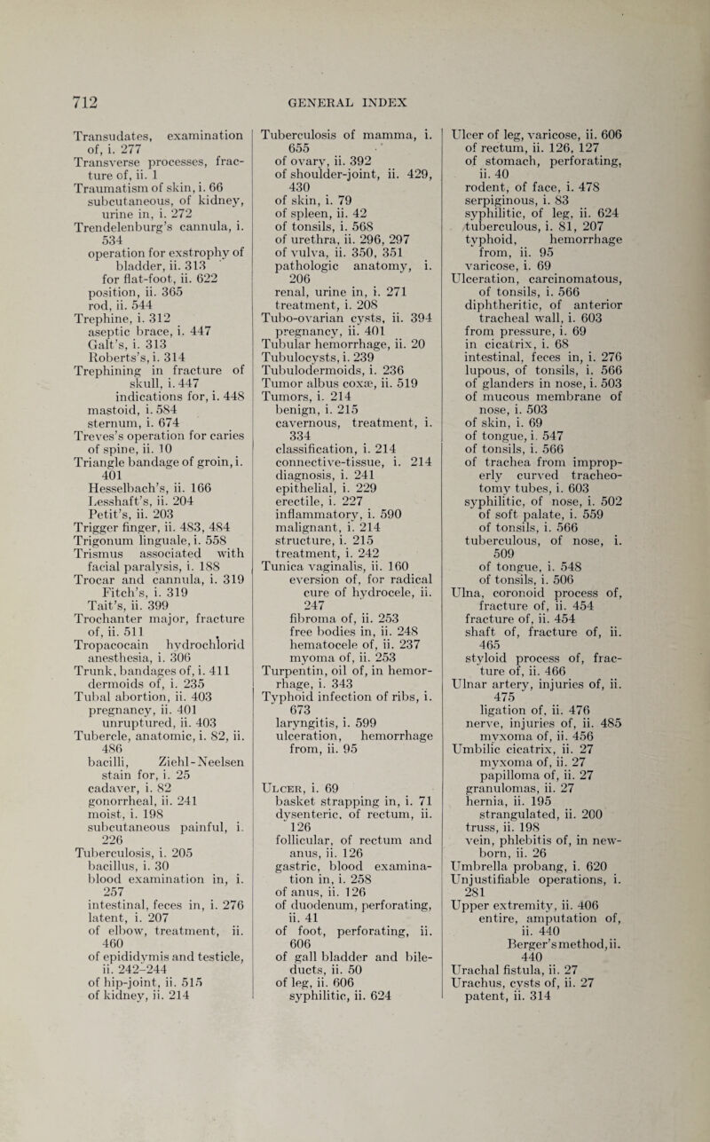 Transudates, examination of, i. 277 Transverse processes, frac¬ ture of, ii. 1 Traumatism of skin, i. 66 subcutaneous, of kidney, urine in, i. 272 Trendelenburg’s cannula, i. 534 operation for exstrophy of bladder, ii. 313 for flat-foot, ii. 622 position, ii. 365 rod, ii. 544 Trephine, i. 312 aseptic brace, i. 447 Galt’s, i. 313 Roberts’s, i. 314 Trephining in fracture of skull, i.447 indications for, i. 448 mastoid, i. 584 sternum, i. 674 Treves’s operation for caries of spine, ii. 10 Triangle bandage of groin, i. 401 Hesselbach’s, ii. 166 Lesshaft’s, ii. 204 Petit’s, ii. 203 Trigger finger, ii. 483, 484 Trigonum linguale, i. 558 Trismus associated with facial paralysis, i. 188 Trocar and cannula, i. 319 Fitch’s, i. 319 Tait’s, ii. 399 Trochanter major, fracture of, ii. 511 t Tropacocain hvdrochlorid anesthesia, i. 306 Trunk, bandages of, i. 411 dermoids of, i. 235 Tubal abortion, ii. 403 pregnancy, ii. 401 unruptured, ii. 403 Tubercle, anatomic, i. 82, ii. 486 bacilli, Ziehl-Neelsen stain for, i. 25 cadaver, i. 82 gonorrheal, ii. 241 moist, i. 198 subcutaneous painful, i. 226 Tuberculosis, i. 205 bacillus, i. 30 blood examination in, i. 257 intestinal, feces in, i. 276 latent, i. 207 of elbow, treatment, ii. 460 of epididymis and testicle, ii. 242-244 of hip-joint, ii. 515 of kidney, ii. 214 Tuberculosis of mamma, i. 655 of ovary, ii. 392 of shoulder-joint, ii. 429, 430 of skin, i. 79 of spleen, ii. 42 of tonsils, i. 568 of urethra, ii. 296, 297 of vulva, ii. 350, 351 pathologic anatomy, i. 206 renal, urine in, i. 271 treatment, i. 208 Tubo-ovarian cysts, ii. 394 pregnancy, ii. 401 Tubular hemorrhage, ii. 20 Tubulocysts, i. 239 Tubulodermoids, i. 236 Tumor albus coxae, ii. 519 Tumors, i. 214 benign, i. 215 cavernous, treatment, i. 334 classification, i. 214 connective-tissue, i. 214 diagnosis, i. 241 epithelial, i. 229 erectile, i. 227 inflammatory, i. 590 malignant, i. 214 structure, i. 215 treatment, i. 242 Tunica vaginalis, ii. 160 eversion of, for radical cure of hydrocele, ii. 247 fibroma of, ii. 253 free bodies in, ii. 248 hematocele of, ii. 237 myoma of, ii. 253 Turpentin, oil of, in hemor¬ rhage, i. 343 Typhoid infection of ribs, i. 673 laryngitis, i. 599 ulceration, hemorrhage from, ii. 95 Ulcer, i. 69 basket strapping in, i. 71 dvsenteric, of rectum, ii. 126 follicular, of rectum and anus, ii. 126 gastric, blood examina¬ tion in, i. 258 of anus, ii. 126 of duodenum, perforating, ii. 41 of foot, perforating, ii. 606 of gall bladder and bile- ducts, ii. 50 of leg, ii. 606 syphilitic, ii. 624 Ulcer of leg, varicose, ii. 606 of rectum, ii. 126, 127 of stomach, perforating, ii. 40 rodent, of face, i. 478 serpiginous, i. 83 syphilitic, of leg, ii. 624 tuberculous, i. 81, 207 typhoid, hemorrhage from, ii. 95 varicose, i. 69 Ulceration, carcinomatous, of tonsils, i. 566 diphtheritic, of anterior tracheal wall, i. 603 from pressure, i. 69 in cicatrix, i. 68 intestinal, feces in, i. 276 lupous, of tonsils, i. 566 of glanders in nose, i. 503 of mucous membrane of nose, i. 503 of skin, i. 69 of tongue, i. 547 of tonsils, i. 566 of trachea from improp¬ erly curved tracheo¬ tomy tubes, i. 603 syphilitic, of nose, i. 502 of soft palate, i. 559 of tonsils, i. 566 tuberculous, of nose, i. 509 of tongue, i. 548 of tonsils, i. 506 Ulna, coronoid process of, fracture of, ii. 454 fracture of, ii. 454 shaft of, fracture of, ii. 465 styloid process of, frac¬ ture of, ii. 466 Ulnar artery, injuries of, ii. 475 ligation of, ii. 476 nerve, injuries of, ii. 485 myxoma of, ii. 456 Umbilic cicatrix, ii. 27 myxoma of, ii. 27 papilloma of, ii. 27 granulomas, ii. 27 hernia, ii. 195 strangulated, ii. 200 truss, ii. 198 vein, phlebitis of, in new¬ born, ii. 26 Umbrella probang, i. 620 Unjustifiable operations, i. 281 Upper extremity, ii. 406 entire, amputation of, ii. 440 Berger’s method, ii. 440 Urachal fistula, ii. 27 Urachus, cysts of, ii. 27 patent, ii. 314