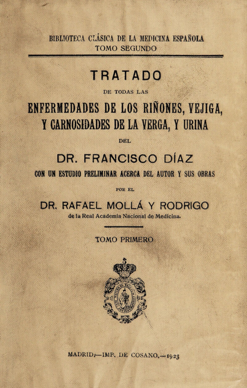 BIBLIOTECA CLÁSICA DE LA MEDICINA ESPAÑOLA TOMO SEGUNDO TRATADO DE TODAS LAS ENFERMEDADES DE LOS RIMES, VEJIGA, T CARNOSIDADES DE LA VERGA, I ORINA DEL DR. FRANCISCO DÍAZ SON ON ESTUDIO PRELIMINAR ACERCA DEL AUTOR Y SUS OBRAS POS EL, DR. RAFAEL MOLLÁ Y RODRIGO d® la Real Academia Nacional de Medicina. TOMO PRIMERO MADRID?—IMP. BE COSANO,—1923