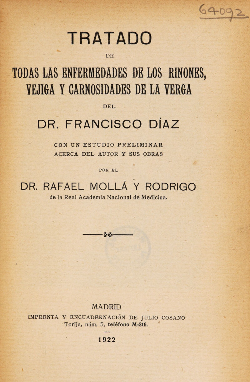 TRATADO DE TODAS LAS ENFERMEDADES DE LOS RMES, VEJIGA V CARNOSIDADES DE LA VERGA DEL DR. FRANCISCO DÍAZ CON UN ESTUDIO PRELIMINAR ACERCA DEL AUTOR Y SUS OBRAS POR EL DR. RAFAEL MOLLÁ Y RODRIGO de la Real Academia Nacional de Medicina. MADRID IMPRENTA Y ENCUADERNACIÓN DE JULIO COSANO Torija, núm. 5, teléfono M-316. 1922