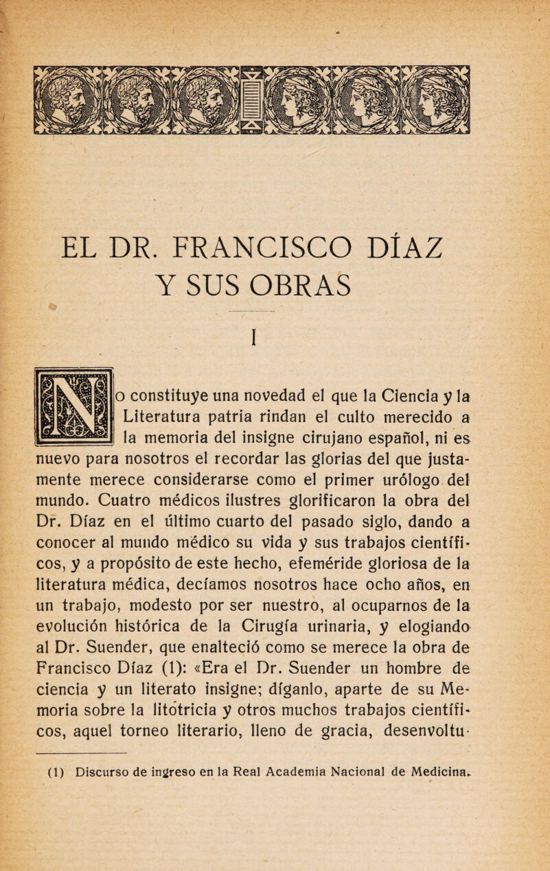 EL DR. FRANCISCO DÍAZ Y SUS OBRAS i o constituye una novedad el que la Ciencia y la Literatura patria rindan el culto merecido a la memoria del insigne cirujano español, ni es nuevo para nosotros el recordar las glorias del que justa¬ mente merece considerarse como el primer urólogo del mundo. Cuatro médicos ilustres glorificaron la obra del Dr. Díaz en el ultimo cuarto del pasado siglo, dando a conocer al mundo médico su vida y sus trabajos científi¬ cos, y a propósito de este hecho, efeméride gloriosa de la literatura médica, decíamos nosotros hace ocho años, en un trabajo, modesto por ser nuestro, al ocuparnos de la evolución histórica de la Cirugía urinaria, y elogiando al Dr. Suender, que enalteció como se merece la obra de Francisco Díaz (1): «Era el Dr. Suender un hombre de ciencia y un literato insigne; díganlo, aparte de su Me¬ moria sobre la litótricia y otros muchos trabajos científi¬ cos, aquel torneo literario, lleno de gracia, desenvoltu- (1) Discurso de ingreso en la Real Academia Nacional de Medicina-