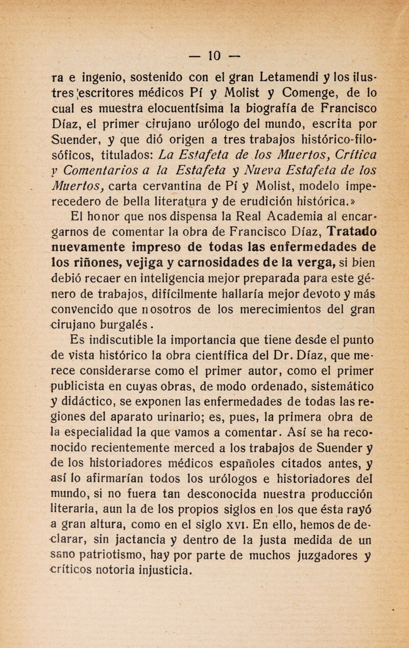 -10- ra e ingenio, sostenido con el gran Letamendi y los ilus¬ tres |escritores médicos Pí y Molist y Comenge, de lo cual es muestra elocuentísima la biografía de Francisco Díaz, el primer cirujano urólogo del mundo, escrita por Suender, y que dio origen a tres trabajos histérico-filo¬ sóficos, titulados: La Estafeta de los Muertos, Crítica y Comentarios a la Estafeta y Nueva Estafeta de los Muertos, carta cervantina de Pí y Molist, modelo impe¬ recedero de bella literatura y de erudición histórica.» El honor que nos dispensa la Real Academia al encar¬ garnos de comentar la obra de Francisco Díaz, Tratado nuevamente impreso de todas las enfermedades de los ríñones, vejiga y carnosidades de la verga, si bien debió recaer en inteligencia mejor preparada para este gé¬ nero de trabajos, difícilmente hallaría mejor devoto y más convencido que nosotros de los merecimientos del gran cirujano burgalés. Es indiscutible la importancia que tiene desde el punto de vista histórico la obra científica del Dr. Díaz, que me¬ rece considerarse como el primer autor, como el primer publicista en cuyas obras, de modo ordenado, sistemático y didáctico, se exponen las enfermedades de todas las re¬ giones del aparato urinario; es, pues, la primera obra de la especialidad la que vamos a comentar. Así se ha reco¬ nocido recientemente merced a los trabajos de Suender y de los historiadores médicos españoles citados antes, y así lo afirmarían todos los urólogos e historiadores del mundo, si no fuera tan desconocida nuestra producción literaria, aun la de los propios siglos en los que ésta rayó a gran altura, como en el siglo xvi. En ello, hemos de de¬ clarar, sin jactancia y dentro de la justa medida de un sano patriotismo, hay por parte de muchos juzgadores y críticos notoria injusticia.