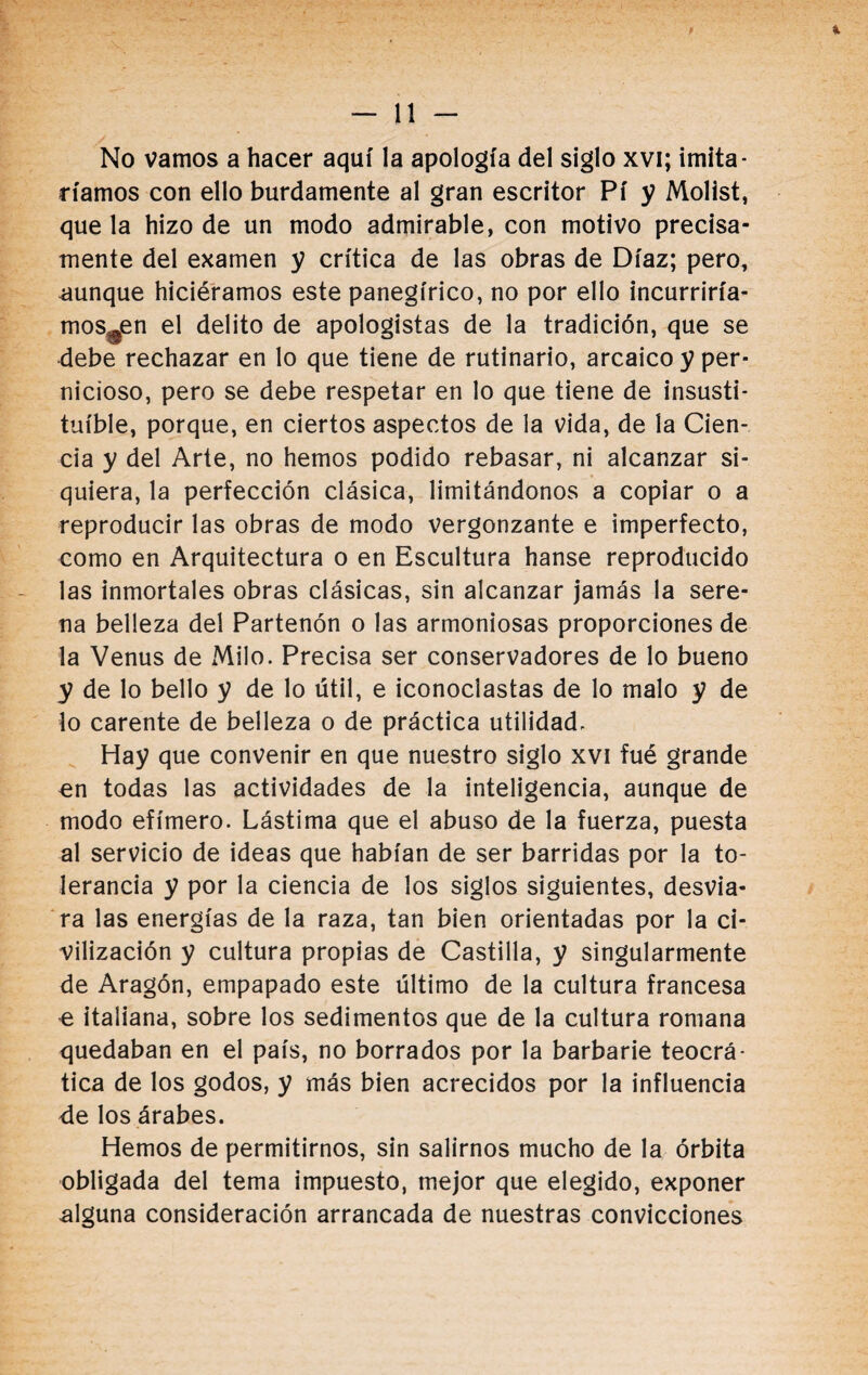 b, ' y ; i ' - • No vamos a hacer aquí la apología del siglo xvi; imita¬ ríamos con ello burdamente al gran escritor Pí y Molist, que la hizo de un modo admirable, con motivo precisa¬ mente del examen y crítica de las obras de Díaz; pero, aunque hiciéramos este panegírico, no por ello incurriría- mos^en el delito de apologistas de la tradición, que se debe rechazar en lo que tiene de rutinario, arcaico y per¬ nicioso, pero se debe respetar en lo que tiene de insusti¬ tuible, porque, en ciertos aspectos de la vida, de la Cien¬ cia y del Arte, no hemos podido rebasar, ni alcanzar si¬ quiera, la perfección clásica, limitándonos a copiar o a reproducir las obras de modo vergonzante e imperfecto, como en Arquitectura o en Escultura hanse reproducido las inmortales obras clásicas, sin alcanzar jamás la sere¬ na belleza del Partenón o las armoniosas proporciones de la Venus de Milo. Precisa ser conservadores de lo bueno y de lo bello y de lo útil, e iconoclastas de lo malo y de lo carente de belleza o de práctica utilidad. Hay que convenir en que nuestro siglo xvi fué grande en todas las actividades de la inteligencia, aunque de modo efímero. Lástima que el abuso de la fuerza, puesta al servicio de ideas que habían de ser barridas por la to¬ lerancia y por la ciencia de los siglos siguientes, desvia¬ ra las energías de la raza, tan bien orientadas por la ci¬ vilización y cultura propias de Castilla, y singularmente de Aragón, empapado este último de la cultura francesa ^ italiana, sobre los sedimentos que de la cultura romana quedaban en el país, no borrados por la barbarie teocrá¬ tica de los godos, y más bien acrecidos por la influencia de los árabes. Hemos de permitirnos, sin salimos mucho de la órbita obligada del tema impuesto, mejor que elegido, exponer alguna consideración arrancada de nuestras convicciones