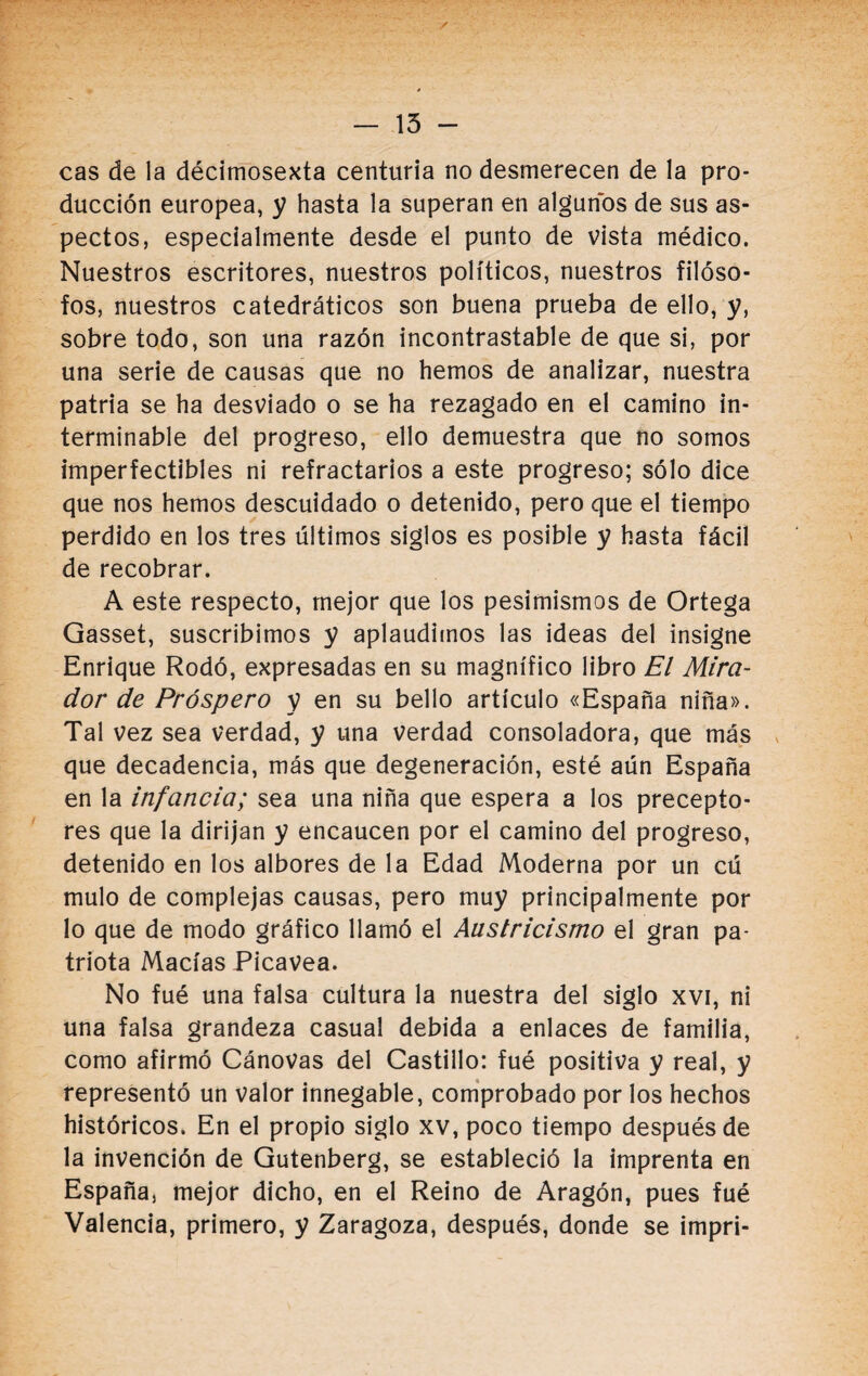 — 15 - cas de la décimosexta centuria no desmerecen de la pro¬ ducción europea, y hasta la superan en algunos de sus as¬ pectos, especialmente desde el punto de vista médico. Nuestros escritores, nuestros políticos, nuestros filóso¬ fos, nuestros catedráticos son buena prueba de ello, y, sobre todo, son una razón incontrastable de que si, por una serie de causas que no hemos de analizar, nuestra patria se ha desviado o se ha rezagado en el camino in¬ terminable del progreso, ello demuestra que no somos imperfectibles ni refractarios a este progreso; sólo dice que nos hemos descuidado o detenido, pero que el tiempo perdido en los tres últimos siglos es posible y hasta fácil de recobrar. A este respecto, mejor que los pesimismos de Ortega Gasset, suscribimos y aplaudimos las ideas del insigne Enrique Rodó, expresadas en su magnífico libro El Mira¬ dor de Próspero y en su bello artículo «España niña». Tal vez sea verdad, y una verdad consoladora, que más que decadencia, más que degeneración, esté aún España en la infancia; sea una niña que espera a los precepto¬ res que la dirijan y encaucen por el camino del progreso, detenido en los albores de la Edad Moderna por un cú mulo de complejas causas, pero muy principalmente por lo que de modo gráfico llamó el Austricismo el gran pa¬ triota Macías Picavea. No fué una falsa cultura la nuestra del siglo xvi, ni una falsa grandeza casual debida a enlaces de familia, como afirmó Cánovas del Castillo: fué positiva y real, y representó un valor innegable, comprobado por los hechos históricos. En el propio siglo xv, poco tiempo después de la invención de Gutenberg, se estableció la imprenta en España, mejor dicho, en el Reino de Aragón, pues fué Valencia, primero, y Zaragoza, después, donde se impri-