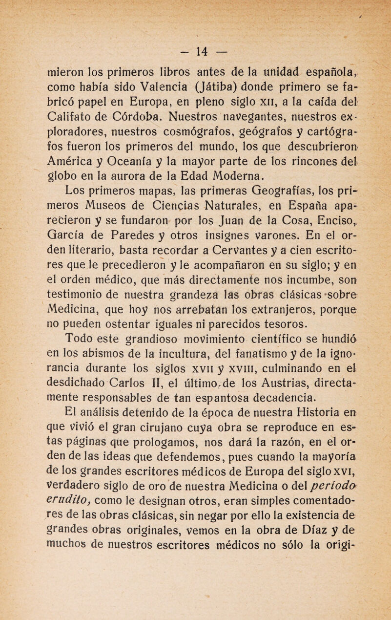 mieron los primeros libros antes de la unidad española, como había sido Valencia (Játiba) donde primero se fa¬ bricó papel en Europa, en pleno siglo xn, a la caída del Califato de Córdoba. Nuestros navegantes, nuestros ex¬ ploradores, nuestros cosmógrafos, geógrafos y cartógra¬ fos fueron los primeros del mundo, los que descubrieron América y Oceanía y la mayor parte de los rincones del globo en la aurora de la Edad Moderna. Los primeros mapas, las primeras Geografías, los pri¬ meros Museos de Ciencias Naturales, en España apa¬ recieron y se fundaron por los Juan de la Cosa, Enciso,, García de Paredes y otros insignes varones. En el or¬ den literario, basta recordar a Cervantes y a cien escrito¬ res que le precedieron y le acompañaron en su siglo; y en el orden médico, que más directamente nos incumbe, son testimonio de nuestra grandeza las obras clásicas sobre Medicina, que hoy nos arrebatan los extranjeros, porque no pueden ostentar iguales ni parecidos tesoros. Todo este grandioso movimiento científico se hundió en los abismos de la incultura, del fanatismo y de la igno¬ rancia durante los siglos xvn y xvm, culminando en el desdichado Carlos II, el últimorde los Austrias, directa¬ mente responsables de tan espantosa decadencia. El análisis detenido de la época de nuestra Historia en que vivió el gran cirujano cuya obra se reproduce en es¬ tas páginas que prologamos, nos dará la razón, en el or¬ den de las ideas que defendemos, pues cuando la mayoría de los grandes escritores médicos de Europa del siglo xvi, Verdadero siglo de oro de nuestra Medicina o del período erudito, como le designan otros, eran simples comentado¬ res de las obras clásicas, sin negar por ello la existencia de grandes obras originales, vemos en la obra de Díaz y de muchos de nuestros escritores médicos no sólo la origi-