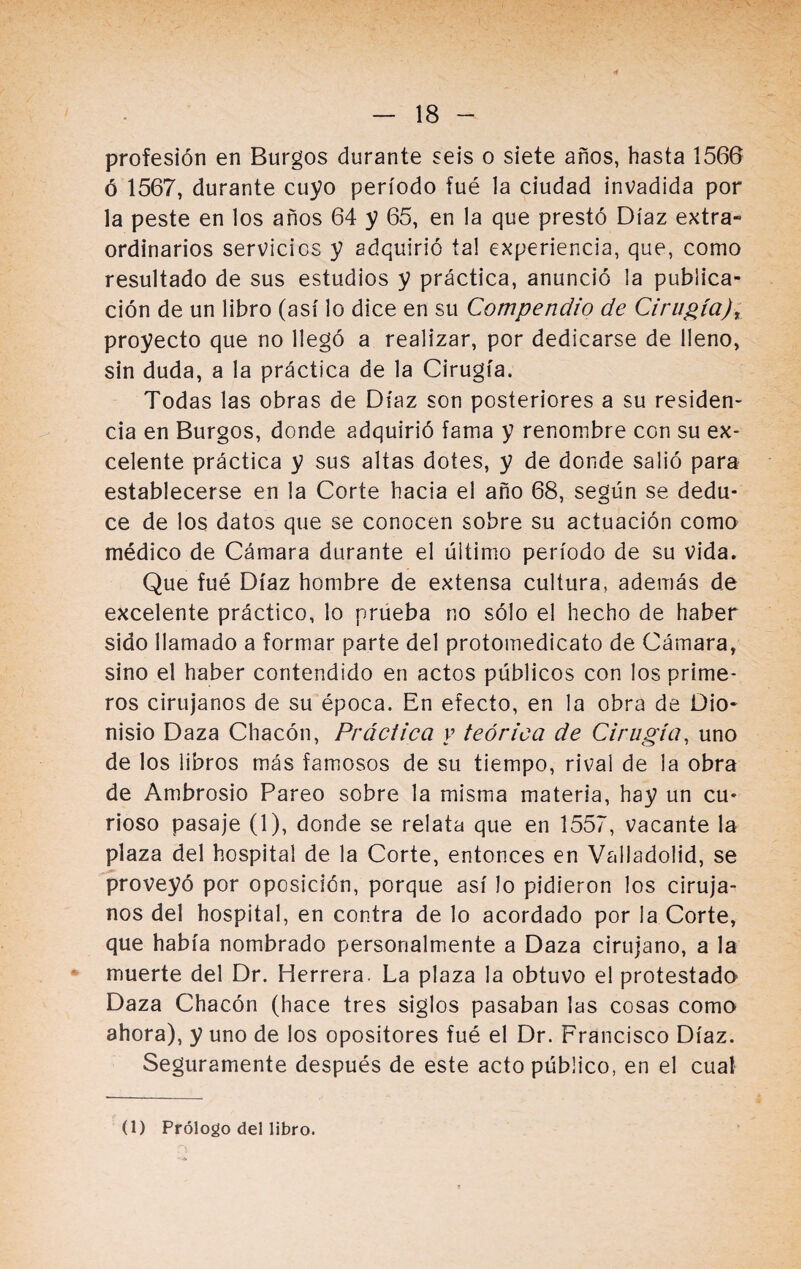 profesión en Burgos durante seis o siete años, hasta 1566 ó 1567, durante cuyo período fué la ciudad invadida por la peste en los años 64 y 65, en la que prestó Díaz extra¬ ordinarios servicios y adquirió tal experiencia, que, como resultado de sus estudios y práctica, anunció la publica¬ ción de un libro (así lo dice en su Compendio de Cirugía) t proyecto que no llegó a realizar, por dedicarse de lleno, sin duda, a la práctica de la Cirugía. Todas las obras de Díaz son posteriores a su residen¬ cia en Burgos, donde adquirió fama y renombre con su ex¬ celente práctica y sus altas dotes, y de donde salió para establecerse en la Corte hacia el año 68, según se dedu¬ ce de los datos que se conocen sobre su actuación como médico de Cámara durante el último período de su vida. Que fué Díaz hombre de extensa cultura, además de excelente práctico, lo prueba no sólo el hecho de haber sido llamado a formar parte del protomedicato de Cámara, sino el haber contendido en actos públicos con los prime¬ ros cirujanos de su época. En efecto, en la obra de Dio¬ nisio Daza Chacón, Práctica y teórica de Cirugía, uno de los libros más famosos de su tiempo, rival de la obra de Ambrosio Pareo sobre la misma materia, hay un cu¬ rioso pasaje (1), donde se relata que en 1557, vacante la plaza del hospital de la Corte, entonces en Valladolid, se proveyó por oposición, porque así lo pidieron los ciruja¬ nos del hospital, en contra de lo acordado por la Corte, que había nombrado personalmente a Daza cirujano, a la muerte del Dr. Herrera. La plaza la obtuvo el protestada Daza Chacón (hace tres siglos pasaban las cosas como ahora), y uno de los opositores fué el Dr. Francisco Díaz. Seguramente después de este acto público, en el cual (1) Prólogo del libro.