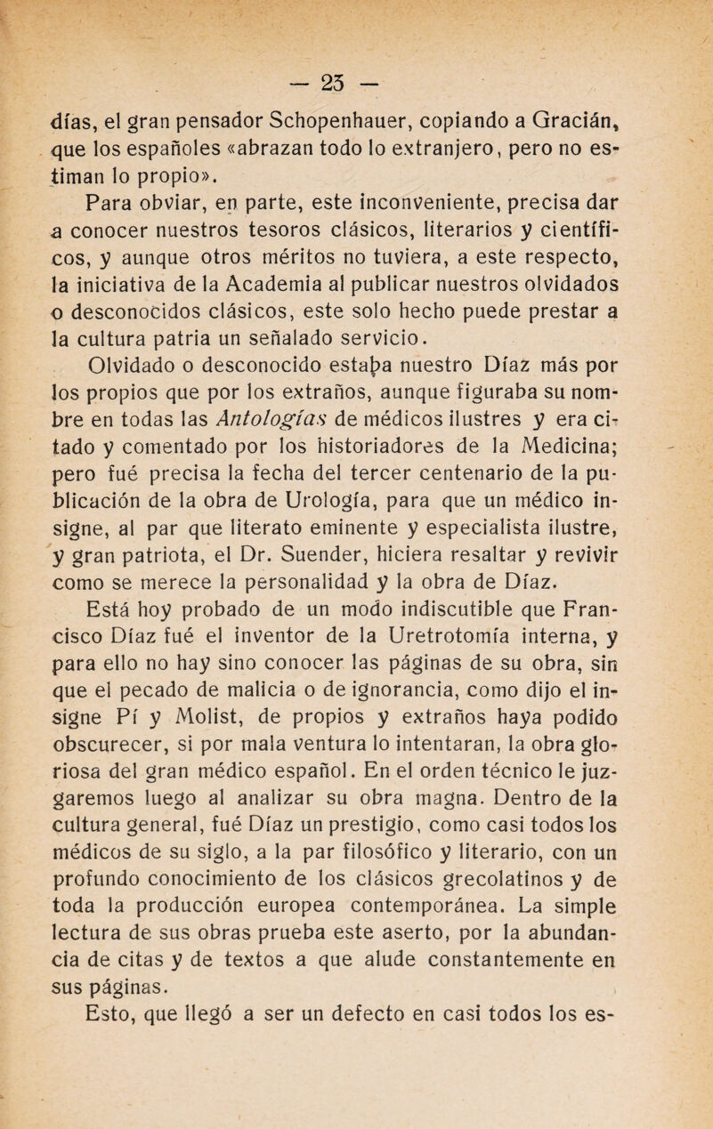 - 25 días, el gran pensador Schopenhauer, copiando a Gracián, que los españoles «abrazan todo lo extranjero, pero no es¬ timan lo propio». Para obviar, en parte, este inconveniente, precisa dar a conocer nuestros tesoros clásicos, literarios y científi¬ cos, y aunque otros méritos no tuviera, a este respecto, la iniciativa de la Academia al publicar nuestros olvidados o desconocidos clásicos, este solo hecho puede prestar a la cultura patria un señalado servicio. Olvidado o desconocido estaba nuestro Díaz más por los propios que por los extraños, aunque figuraba su nom¬ bre en todas las Antologías de médicos ilustres y era ci¬ tado y comentado por los historiadores de la Medicina; pero fué precisa la fecha del tercer centenario de la pu¬ blicación de la obra de Urología, para que un médico in¬ signe, al par que literato eminente y especialista ilustre, y gran patriota, el Dr. Suender, hiciera resaltar y revivir como se merece la personalidad y la obra de Díaz. Está hoy probado de un modo indiscutible que Fran¬ cisco Díaz fué el inventor de la Uretrotomía interna, y para ello no hay sino conocer las páginas de su obra, sin que el pecado de malicia o de ignorancia, como dijo el in¬ signe Pí y Molist, de propios y extraños haya podido obscurecer, si por mala ventura lo intentaran, la obra glo¬ riosa del gran médico español. En el orden técnico le juz¬ garemos luego al analizar su obra magna. Dentro de la cultura general, fué Díaz un prestigio, como casi todos los médicos de su siglo, a la par filosófico y literario, con un profundo conocimiento de los clásicos grecolatinos y de toda la producción europea contemporánea. La simple lectura de sus obras prueba este aserto, por la abundan¬ cia de citas y de textos a que alude constantemente en sus páginas. Esto, que llegó a ser un defecto en casi todos los es-