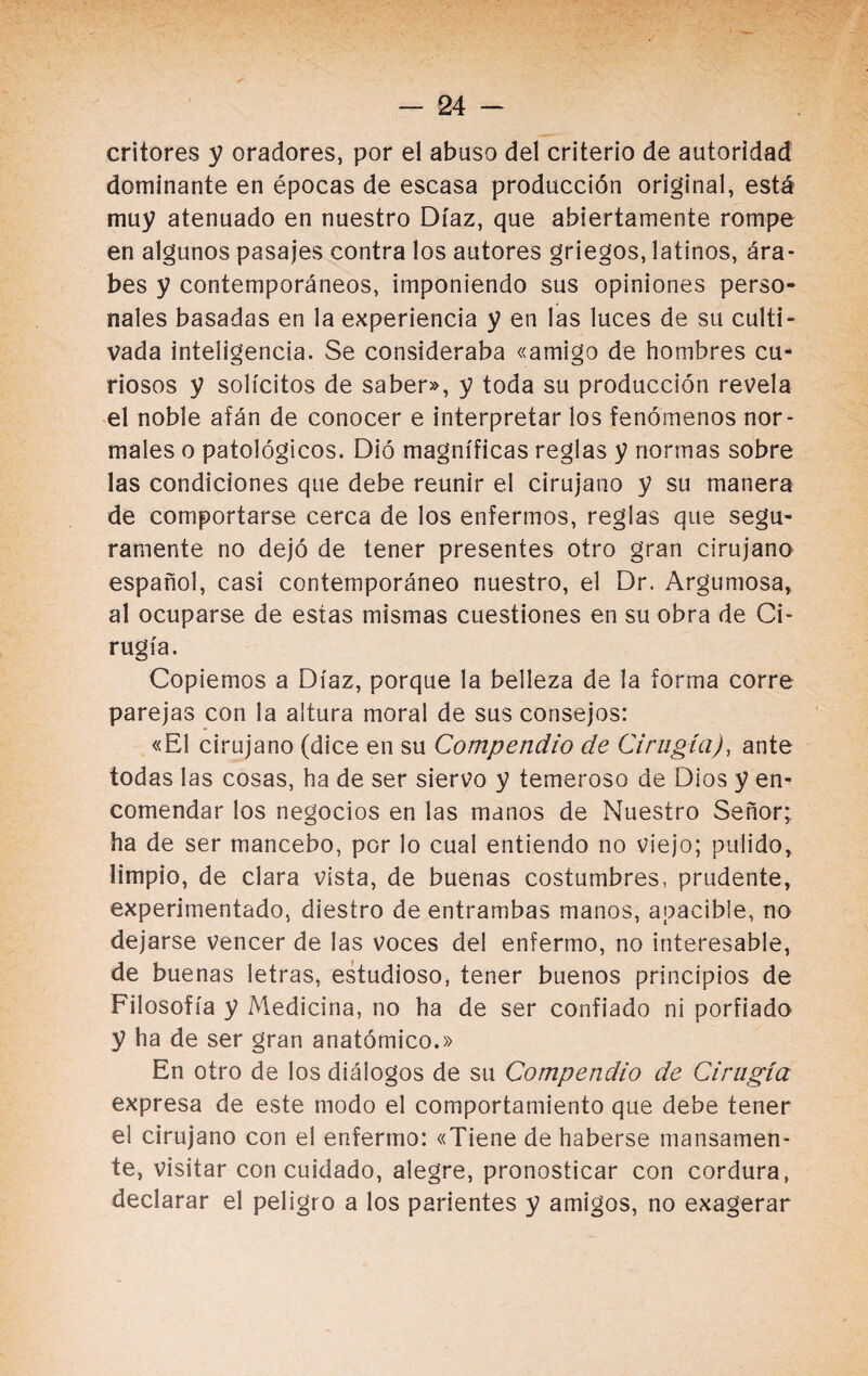 critores y oradores, por el abuso del criterio de autoridad dominante en épocas de escasa producción original, está muy atenuado en nuestro Díaz, que abiertamente rompe en algunos pasajes contra los autores griegos, latinos, ára¬ bes y contemporáneos, imponiendo sus opiniones perso¬ nales basadas en la experiencia y en las luces de su culti¬ vada inteligencia. Se consideraba «amigo de hombres cu¬ riosos y solícitos de saber», y toda su producción revela el noble afán de conocer e interpretar los fenómenos nor¬ males o patológicos. Dió magníficas reglas y normas sobre las condiciones que debe reunir el cirujano y su manera de comportarse cerca de los enfermos, reglas que segu¬ ramente no dejó de tener presentes otro gran cirujano español, casi contemporáneo nuestro, el Dr. Argumosa, al ocuparse de estas mismas cuestiones en su obra de Ci¬ rugía. Copiemos a Díaz, porque la belleza de la forma corre parejas con la altura moral de sus consejos: «El cirujano (dice en su Compendio de Cirugía), ante todas las cosas, ha de ser siervo y temeroso de Dios y en¬ comendar los negocios en las manos de Nuestro Señor; ha de ser mancebo, por lo cual entiendo no viejo; pulido, limpio, de clara vista, de buenas costumbres, prudente, experimentado, diestro de entrambas manos, apacible, no dejarse vencer de las voces del enfermo, no interesable, de buenas letras, estudioso, tener buenos principios de Filosofía y Medicina, no ha de ser confiado ni porfiado y ha de ser gran anatómico.» En otro de los diálogos de su Compendio de Cirugía expresa de este modo el comportamiento que debe tener el cirujano con el enfermo: «Tiene de haberse mansamen¬ te, visitar con cuidado, alegre, pronosticar con cordura, declarar el peligro a los parientes y amigos, no exagerar