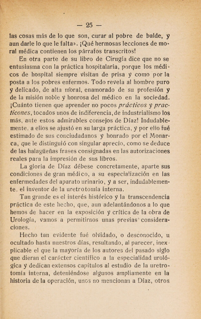 las cosas más de lo que son, curar al pobre de balde, y aun darle lo que le falta». ¡Qué hermosas lecciones de mo¬ ral médica contienen los párrafos transcritos! En otra parte de su libro de Cirugía dice que no se entusiasma con la práctica hospitalaria, porque los médi¬ cos de hospital siempre visitan de prisa y como por la posta a los pobres enfermos. Todo revela al hombre puro y delicado, de alta rríoral, enamorado de su profesión y de la misión noble y honrosa del médico en la sociedad. ¡Cuánto tienen que aprender no pocos prácticos y prac¬ ticones, tocados unos de indiferencia, de industrialismo los más, ante estos admirables consejos de Díaz! Indudable¬ mente, a elios se ajustó en su larga práctica, y por ello fué estimado de sus conciudadanos y honrado por el Monar¬ ca, que le distinguió con singular aprecio, como se deduce de las halagüeñas frases consignadas en las autorizaciones reales para la impresión de sus libros. La gloria de Díaz débese concretamente, aparte sus condiciones de gran médico, a su especiaüzación en las enfermedades de! aparato urinario, y a ser, indudablemen¬ te, el inventor de la uretrotomía interna. Tan grande es el interés histórico y la transcendencia práctica de este hecho, que, aun adelantándonos a lo que hemos de hacer en la exposición y crítica de la obra de Urología, vamos a permitirnos unas previas considera¬ ciones. Hecho tan evidente fué olvidado, o desconocido, u ocultado hasta nuestros días, resultando, al parecer, inex¬ plicable el que la mayoría de los autores del pasado siglo que dieran el carácter científico a la especialidad uroló¬ gica y dedican extensos capítulos ai estudio de la uretro¬ tomía interna, deteniéndose algunos ampliamente en la historia déla operación, unos no mencionan a Díaz, otros