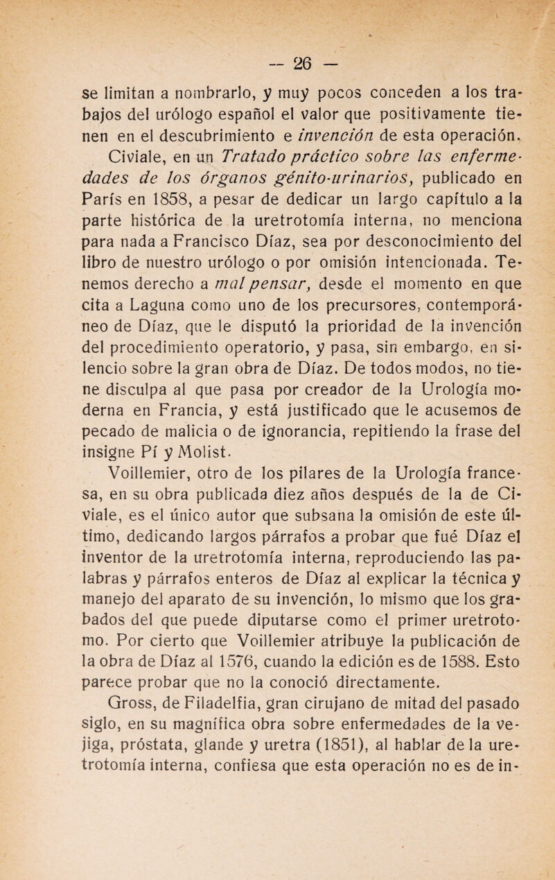 se limitan a nombrarlo, y muy pocos conceden a los tra¬ bajos del urólogo español el valor que positivamente tie¬ nen en el descubrimiento e invención de esta operación. Civiale, en un Tratado práctico sobre las enferme¬ dades de los órganos génito-ur in a r i o s, publicado en París en 1858, a pesar de dedicar un largo capítulo a la parte histórica de la uretrotomía interna, no menciona para nada a Francisco Díaz, sea por desconocimiento del libro de nuestro urólogo o por omisión intencionada. Te¬ nemos derecho a mal pensar, desde el momento en que cita a Laguna como uno de los precursores, contemporá¬ neo de Díaz, que le disputó la prioridad de la invención del procedimiento operatorio, y pasa, sin embargo, en si¬ lencio sobre la gran obra de Díaz. De todos modos, no tie¬ ne disculpa al que pasa por creador de la Urología mo¬ derna en Francia, y está justificado que le acusemos de pecado de malicia o de ignorancia, repitiendo la frase del insigne Pí y Molist. Voillemier, otro de los pilares de la Urología france¬ sa, en su obra publicada diez años después de la de Ci¬ viale, es el único autor que subsana la omisión de este úl¬ timo, dedicando largos párrafos a probar que fué Díaz el inventor de la uretrotomía interna, reproduciendo las pa¬ labras y párrafos enteros de Díaz al explicar la técnica y manejo del aparato de su invención, lo mismo que los gra¬ bados del que puede diputarse como el primer uretroto- mo. Por cierto que Voillemier atribuye la publicación de la obra de Díaz al 1576, cuando la edición es de 1588. Esto parece probar que no la conoció directamente. Gross, de Filadelfia, gran cirujano de mitad del pasado siglo, en su magnífica obra sobre enfermedades de la ve¬ jiga, próstata, glande y uretra (1851), al hablar déla ure¬ trotomía interna, confiesa que esta operación no es de in-