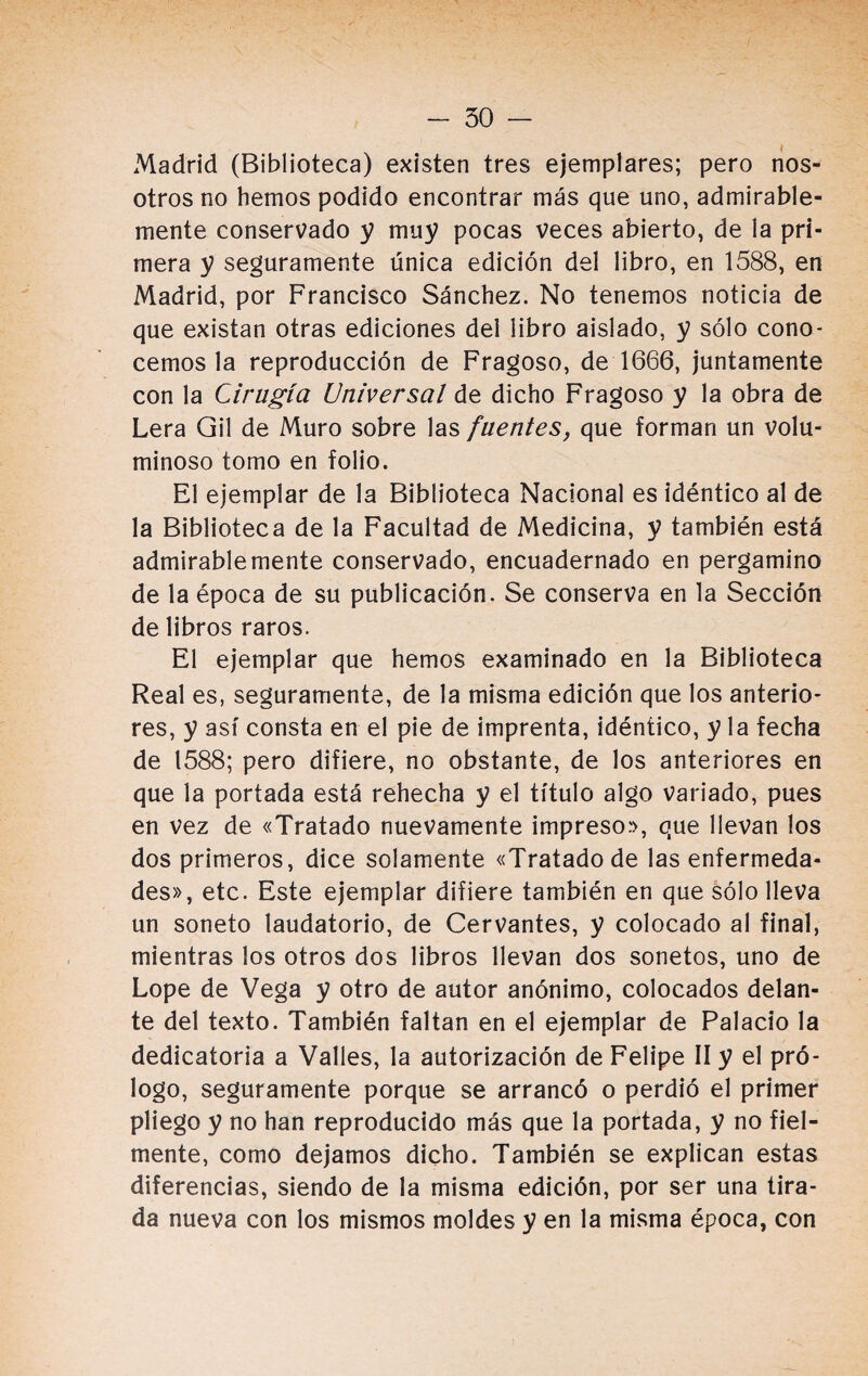 Madrid (Biblioteca) existen tres ejemplares; pero nos¬ otros no hemos podido encontrar más que uno, admirable¬ mente conservado y muy pocas veces abierto, de la pri¬ mera y seguramente única edición del libro, en 1588, en Madrid, por Francisco Sánchez. No tenemos noticia de que existan otras ediciones del libro aislado, y sólo cono¬ cemos la reproducción de Fragoso, de 1666, juntamente con la Cirugía Universal de dicho Fragoso y la obra de Lera Gil de Muro sobre las fuentes, que forman un volu¬ minoso tomo en folio. El ejemplar de la Biblioteca Nacional es idéntico al de la Biblioteca de la Facultad de Medicina, y también está admirablemente conservado, encuadernado en pergamino de la época de su publicación. Se conserva en la Sección de libros raros. El ejemplar que hemos examinado en la Biblioteca Real es, seguramente, de la misma edición que los anterio¬ res, y así consta en el pie de imprenta, idéntico, y la fecha de 1588; pero difiere, no obstante, de los anteriores en que la portada está rehecha y el título algo variado, pues en vez de «Tratado nuevamente impreso», que llevan los dos primeros, dice solamente «Tratado de las enfermeda¬ des», etc. Este ejemplar difiere también en que sólo lleva un soneto laudatorio, de Cervantes, y colocado al final, mientras los otros dos libros llevan dos sonetos, uno de Lope de Vega y otro de autor anónimo, colocados delan¬ te del texto. También faltan en el ejemplar de Palacio la dedicatoria a Valles, la autorización de Felipe II y el pró¬ logo, seguramente porque se arrancó o perdió el primer pliego y no han reproducido más que la portada, y no fiel¬ mente, como dejamos dicho. También se explican estas diferencias, siendo de la misma edición, por ser una tira¬ da nueva con los mismos moldes y en la misma época, con
