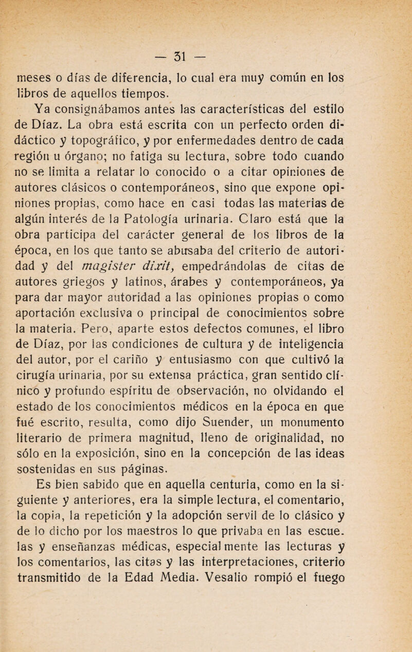 meses o días de diferencia, lo cual era muy común en los libros de aquellos tiempos. Ya consignábamos antes las características del estilo de Díaz. La obra está escrita con un perfecto orden di¬ dáctico y topográfico, y por enfermedades dentro de cada región u órgano; no fatiga su lectura, sobre todo cuando no se limita a relatar lo conocido o a citar opiniones de autores clásicos o contemporáneos, sino que expone opi¬ niones propias, como hace en casi todas las materias de algún interés de la Patología urinaria. Claro está que la obra participa del carácter general de los libros de la época, en los que tanto se abusaba del criterio de autori¬ dad y del magister dixit, empedrándolas de citas de autores griegos y latinos, árabes y contemporáneos, ya para dar mayor autoridad a las opiniones propias o como aportación exclusiva o principal de conocimientos sobre la materia. Pero, aparte estos defectos comunes, el libro de Díaz, por las condiciones de cultura y de inteligencia del autor, por el cariño y entusiasmo con que cultivó la cirugía urinaria, por su extensa práctica, gran sentido clí¬ nico y profundo espíritu de observación, no olvidando el estado de los conocimientos médicos en la época en que fué escrito, resulta, como dijo Suender, un monumento literario de primera magnitud, lleno de originalidad, no sólo en la exposición, sino en la concepción de las ideas sostenidas en sus páginas. Es bien sabido que en aquella centuria, como en la si¬ guiente y anteriores, era la simple lectura, el comentario, la copia, la repetición y la adopción servil de lo clásico y de lo dicho por los maestros lo que privaba en las escue. las y enseñanzas médicas, especialmente las lecturas y los comentarios, las citas y las interpretaciones, criterio transmitido de la Edad Media. Vesalio rompió el fuego