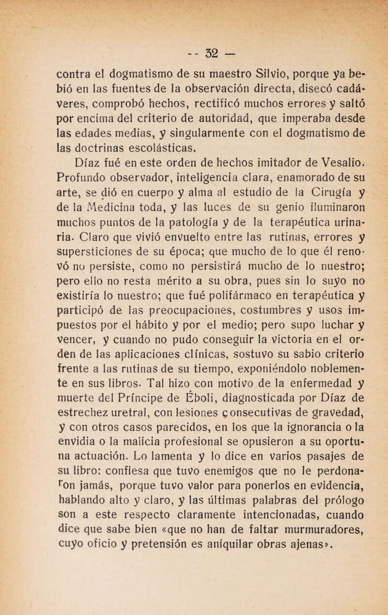 contra el dogmatismo de su maestro Silvio, porque ya be¬ bió en las fuentes de la observación directa, disecó cadá¬ veres, comprobó hechos, rectificó muchos errores y saltó por encima del criterio de autoridad, que imperaba desde las edades medias, y singularmente con el dogmatismo de las doctrinas escolásticas. Díaz fué en este orden de hechos imitador de Vesalio. Profundo observador, inteligencia clara, enamorado de su arte, se dio en cuerpo y alma al estudio de la Cirugía y de la Medicina toda, y las luces de su genio iluminaron muchos puntos de la patología y de la terapéutica urina¬ ria. Claro que vivió envuelto entre las rutinas, errores y supersticiones de su época; que mucho de lo que él reno¬ vó no persiste, como no persistirá mucho de lo nuestro; pero ello no resta mérito a su obra, pues sin lo suyo no existiría lo nuestro; que fué polifármaco en terapéutica y participó de las preocupaciones, costumbres y usos im¬ puestos por el hábito y por el medio; pero supo luchar y vencer, y cuando no pudo conseguir la victoria en el or¬ den de las aplicaciones clínicas, sostuvo su sabio criterio frente a las rutinas de su tiempo, exponiéndolo noblemen¬ te en sus libros. Tal hizo con motivo de la enfermedad y muerte del Príncipe de Éboli, diagnosticada por Díaz de estrechez uretral, con lesiones consecutivas de gravedad, y con otros casos parecidos, en los que la ignorancia o la envidia o la malicia profesional se opusieron a su oportu¬ na actuación. Lo lamenta y lo dice en varios pasajes de su libro: confiesa que tuvo enemigos que no le perdona- ron jamás, porque tuvo valor para ponerlos en evidencia, hablando alto y claro, y las últimas palabras del prólogo son a este respecto claramente intencionadas, cuando dice que sabe bien «que no han de faltar murmuradores, cuyo oficio y pretensión es aniquilar obras ajenas».