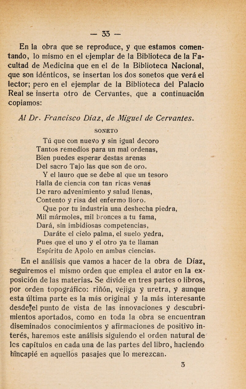 En la obra que se reproduce, y que estamos comen¬ tando, lo mismo en el ejemplar de la Biblioteca de la Fa¬ cultad de Medicina que en el de la Biblioteca Nacional, que son idénticos, se insertan los dos sonetos que verá el lector; pero en el ejemplar de la Biblioteca del Palacio Real se inserta otro de Cervantes, que a continuación copiamos: Al Dr. Francisco Díaz, de Miguel de Cervantes. SONETO Tú que con nuevo y sin igual decoro Tantos remedios para un mal ordenas, Bien puedes esperar destas arenas Del sacro Tajo las que son de oro. Y el lauro que se debe al que un tesoro Halla de ciencia con tan ricas venas De raro advenimiento y salud llenas, Contento y risa del enfermo lloro. Que por tu industria una deshecha piedra, Mil mármoles, mil bronces a tu fama, Dará, sin imbidiosas competencias, Daráte el cielo palma, el suelo yedra, Pues que el uno y el otro ya te llaman Espíritu de Apolo en ambas ciencias. En el análisis que vamos a hacer de la obra de Díaz, seguiremos el mismo orden que emplea el autor en la ex¬ posición de las materias. Se divide en tres partes o libros, por orden topográfico: riñón, vejiga y uretra, y aunque esta última parte es la más original y la más interesante desdefel punto de vista de las innovaciones y descubri¬ mientos aportados, como en toda la obra se encuentran diseminados conocimientos y afirmaciones de positivo in¬ terés, haremos este análisis siguiendo el orden natural de les capítulos en cada una de las partes del libro, haciendo hincapié en aquellos pasajes que lo merezcan. 3