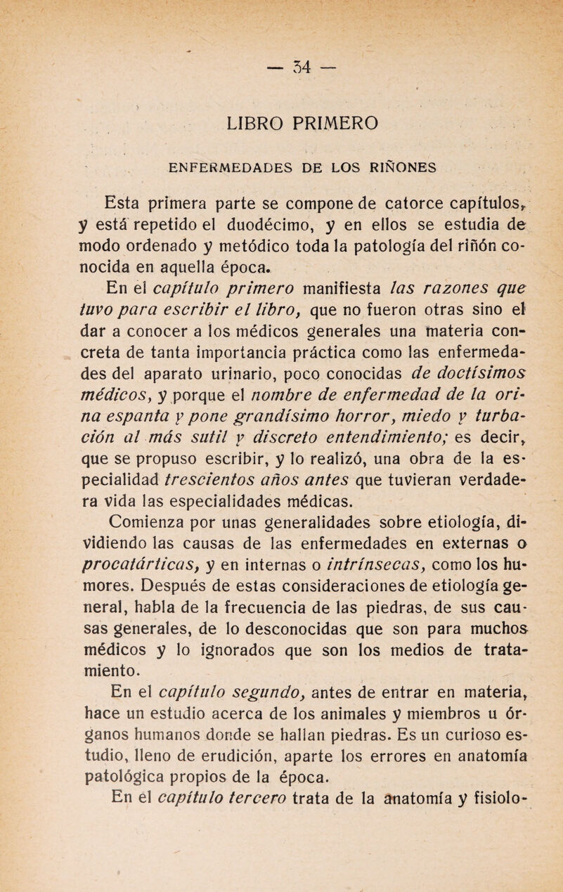 LIBRO PRIMERO ENFERMEDADES DE LOS RIÑONES Esta primera parte se compone de catorce capítulos* y está repetido el duodécimo, y en ellos se estudia de modo ordenado y metódico toda la patología del riñón co¬ nocida en aquella época. En el capítulo primero manifiesta las razones que tuvo para escribir el libroy que no fueron otras sino el dar a conocer a ios médicos generales una materia con¬ creta de tanta importancia práctica como las enfermeda¬ des del aparato urinario, poco conocidas de doctísimos médicosy y porque el nombre de enfermedad de la ori¬ na espanta y pone grandísimo horrory miedo y turba¬ ción al más sutil y discreto entendimiento; es decir* que se propuso escribir, y lo realizó, una obra de la es¬ pecialidad trescientos años antes que tuvieran verdade¬ ra vida las especialidades médicas. Comienza por unas generalidades sobre etiología, di¬ vidiendo las causas de las enfermedades en externas o procatárticas, y en internas o intrínsecas, como los hu¬ mores. Después de estas consideraciones de etiología ge¬ neral, habla de la frecuencia de las piedras, de sus cau¬ sas generales, de lo desconocidas que son para muchos médicos y lo ignorados que son los medios de trata¬ miento. En el capítulo segundo, antes de entrar en materia* hace un estudio acerca de los animales y miembros u ór¬ ganos humanos donde se hallan piedras. Es un curioso es¬ tudio, lleno de erudición, aparte los errores en anatomía patológica propios de la época. En el capítulo tercero trata de la anatomía y fisiolo-