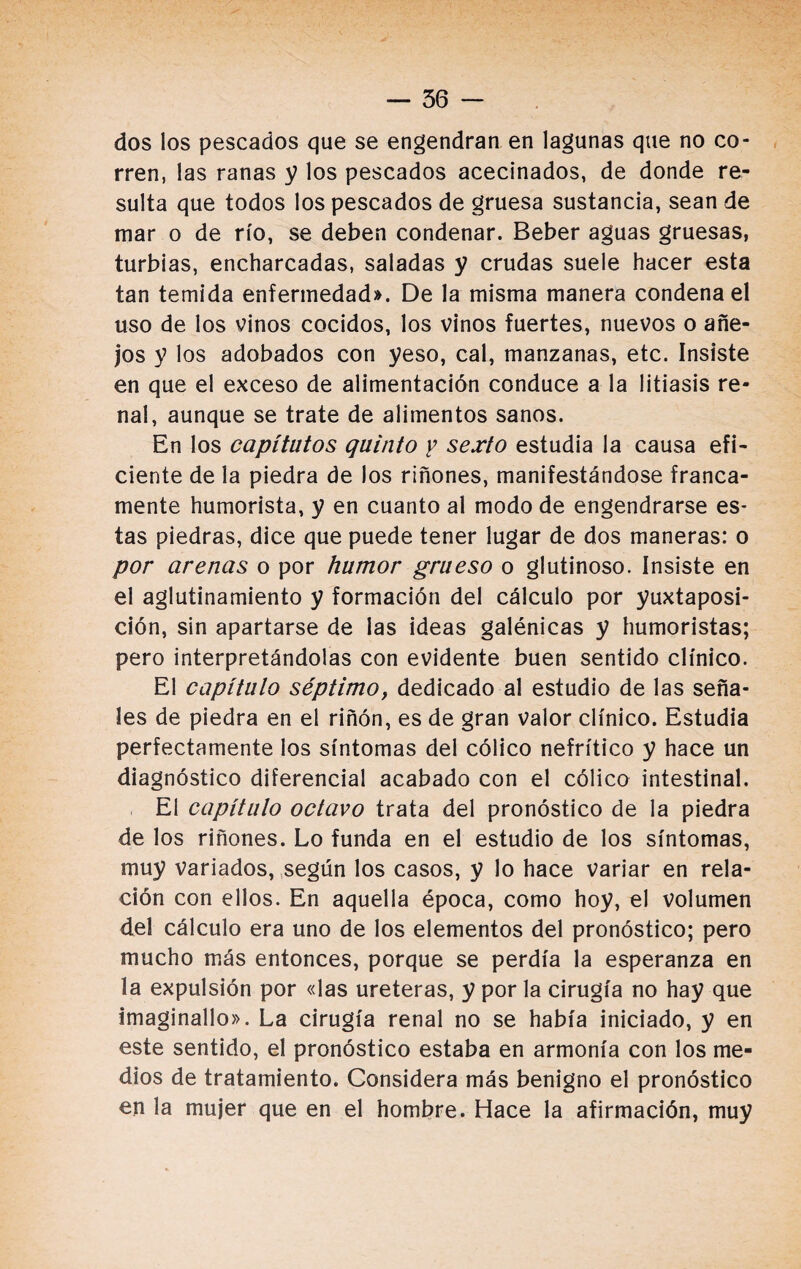 dos los pescados que se engendran en lagunas que no co¬ rren, las ranas y los pescados acecinados, de donde re¬ sulta que todos los pescados de gruesa sustancia, sean de mar o de río, se deben condenar. Beber aguas gruesas, turbias, encharcadas, saladas y crudas suele hacer esta tan temida enfermedad». De la misma manera condena el uso de los vinos cocidos, los vinos fuertes, nuevos o añe¬ jos y los adobados con yeso, cal, manzanas, etc. Insiste en que el exceso de alimentación conduce a la litiasis re¬ nal, aunque se trate de alimentos sanos. En los capítutos quinto y sexto estudia la causa efi¬ ciente de la piedra de los riñones, manifestándose franca¬ mente humorista, y en cuanto al modo de engendrarse es¬ tas piedras, dice que puede tener lugar de dos maneras: o por arenas o por humor grueso o glutinoso. Insiste en el aglutinamiento y formación del cálculo por yuxtaposi¬ ción, sin apartarse de las ideas galénicas y humoristas; pero interpretándolas con evidente buen sentido clínico. El capítulo séptimoy dedicado al estudio de las seña¬ les de piedra en el riñón, es de gran valor clínico. Estudia perfectamente los síntomas del cólico nefrítico y hace un diagnóstico diferencial acabado con el cólico intestinal. El capítulo octavo trata del pronóstico de la piedra de los riñones. Lo funda en el estudio de los síntomas, muy variados, según los casos, y lo hace variar en rela¬ ción con ellos. En aquella época, como hoy, el volumen del cálculo era uno de los elementos del pronóstico; pero mucho más entonces, porque se perdía la esperanza en la expulsión por «las uréteras, y por la cirugía no hay que imaginado». La cirugía renal no se había iniciado, y en este sentido, el pronóstico estaba en armonía con los me¬ dios de tratamiento. Considera más benigno el pronóstico en la mujer que en el hombre. Hace la afirmación, muy