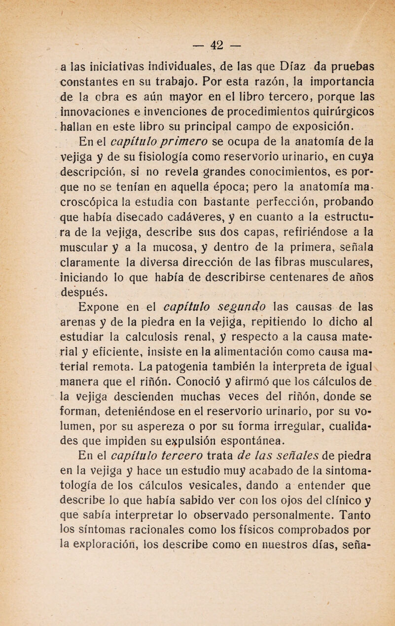 a las iniciativas individuales, de las que Díaz da pruebas constantes en su trabajo. Por esta razón, la importancia de la obra es aún mayor en el libro tercero, porque las innovaciones e invenciones de procedimientos quirúrgicos . hallan en este libro su principal campo de exposición. En el capítulo primero se ocupa de la anatomía de la vejiga y de su fisiología como reservorio urinario, en cuya descripción, si no revela grandes conocimientos, es por¬ que no se tenían en aquella época; pero la anatomía ma¬ croscópica la estudia con bastante perfección, probando que había disecado cadáveres, y en cuanto a la estructu¬ ra de la vejiga, describe sus dos capas, refiriéndose a la muscular y a la mucosa, y dentro de la primera, señala claramente la diversa dirección de las fibras musculares, iniciando lo que había de describirse centenares de años después. Expone en el capítulo segundo las causas de las arenas y de la piedra en la vejiga, repitiendo lo dicho al estudiar la calculosis renal, y respecto a la causa mate¬ rial y eficiente, insiste en la alimentación como causa ma¬ terial remota. La patogenia también la interpreta de igual manera que el riñón. Conoció y afirmó que los cálculos de la vejiga descienden muchas veces del riñón, donde se forman, deteniéndose en el reservorio urinario, por su vo¬ lumen, por su aspereza o por su forma irregular, cualida¬ des que impiden su expulsión espontánea. En el capítulo tercero trata de las señales de piedra en la vejiga y hace un estudio muy acabado de la sintoma- tología de los cálculos vesicales, dando a entender que describe lo que había sabido ver con los ojos del clínico y que sabía interpretar lo observado personalmente. Tanto los síntomas racionales como los físicos comprobados por la exploración, los describe como en nuestros días, seña-