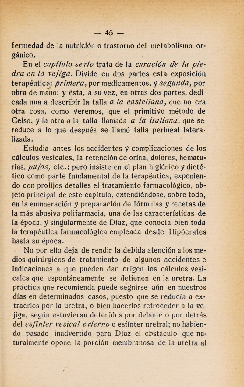 gánico. En el capítulo sexto trata de la curación de la pie¬ dra en la vejiga. Divide en dos partes esta exposición terapéutica: primera, por medicamentos, y segunda, por obra de mano; y ésta, a su vez, en otras dos partes, dedi cada una a describir la talla a la castellana, que no era otra cosa, como veremos, que el primitivo método de Celso, y la otra a la talla llamada a la italiana, que se reduce a lo que después se llamó talla perineal latera* lizada. Estudia antes los accidentes V complicaciones de los cálculos vesicales, la retención de orina, dolores, hematu- rias, pujos, etc.; pero insiste en el plan higiénico y dieté¬ tico como parte fundamental de la terapéutica, exponien¬ do con prolijos detalles el tratamiento farmacológico, ob¬ jeto principal de este capítulo, extendiéndose, sobre todo, en la enumeración y preparación de fórmulas y recetas de la más abusiva polifarmacia, una de las características de la época, y singularmente de Díaz, que conocía bien toda la terapéutica farmacológica empleada desde Hipócrates hasta su época. No por ello deja de rendir la debida atención a los me¬ dios quirúrgicos de tratamiento de algunos accidentes e indicaciones a que pueden dar origen los cálculos vesi¬ cales que espontáneamente se detienen en la uretra. La práctica que recomienda puede seguirse aún en nuestros días en determinados casos, puesto que se reducía a ex¬ traerlos por la uretra, o bien hacerlos retroceder a la ve¬ jiga, según estuvieran detenidos por delante o por detrás del esfínter vesical externo o esfínter uretral; no habien¬ do pasado inadvertido para Díaz el obstáculo que na¬ turalmente opone la porción membranosa de la uretra al