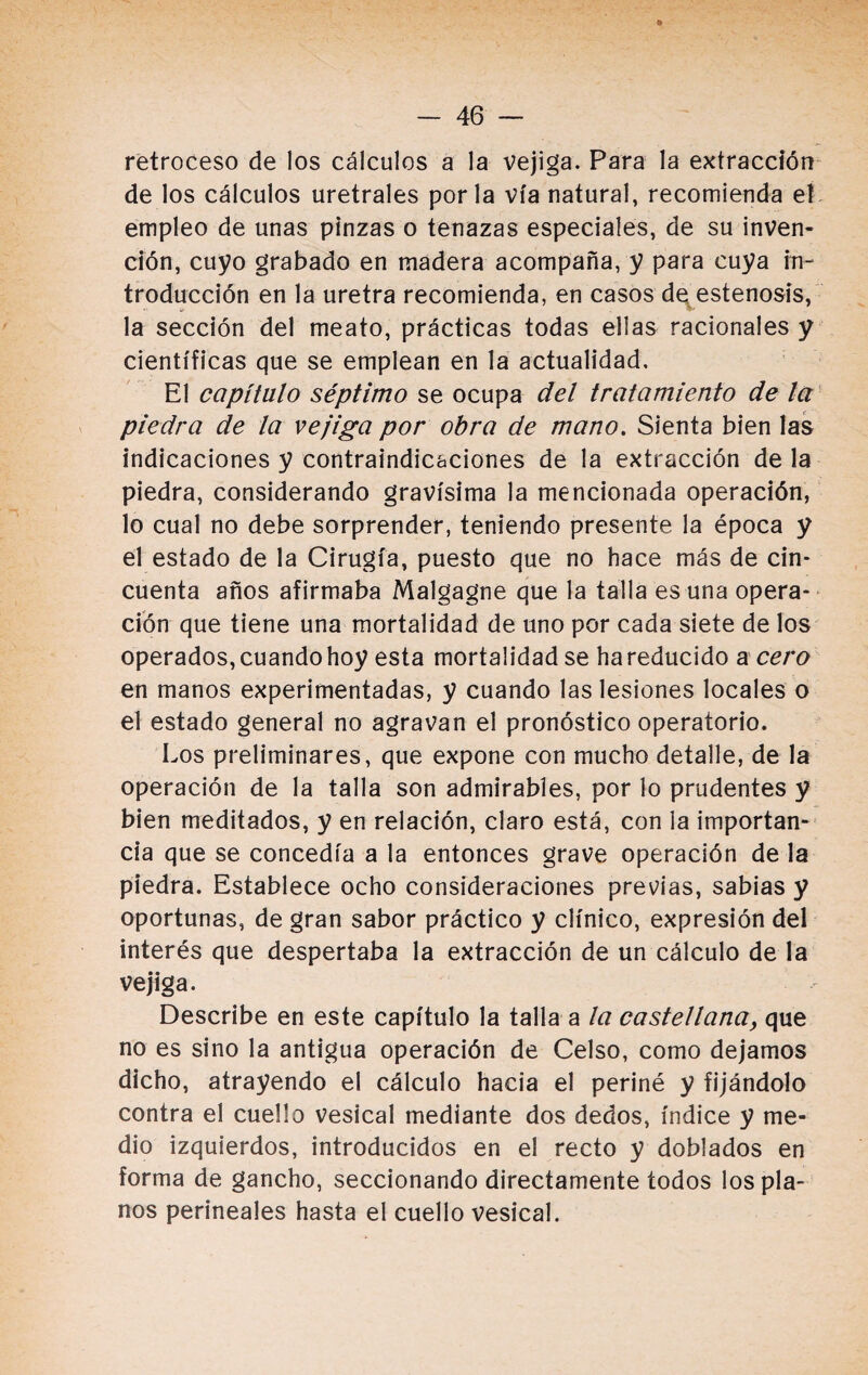 retroceso de los cálculos a la vejiga. Para la extracción de los cálculos uretrales por la vía natural, recomienda el empleo de unas pinzas o tenazas especiales, de su inven¬ ción, cuyo grabado en madera acompaña, y para cuya in¬ troducción en la uretra recomienda, en casos de estenosis, la sección del meato, prácticas todas ellas racionales y científicas que se emplean en la actualidad. El capítulo séptimo se ocupa del tratamiento de la piedra de la vejiga por obra de mano. Sienta bien las indicaciones y contraindicaciones de la extracción de la piedra, considerando gravísima la mencionada operación, lo cual no debe sorprender, teniendo presente la época y el estado de la Cirugía, puesto que no hace más de cin¬ cuenta años afirmaba Malgagne que la talla es una opera¬ ción que tiene una mortalidad de uno por cada siete de los operados, cuando hoy esta mortalidad se ha reducido a cero en manos experimentadas, y cuando las lesiones locales o el estado general no agravan el pronóstico operatorio. Los preliminares, que expone con mucho detalle, de la operación de la talla son admirables, por lo prudentes y bien meditados, y en relación, claro está, con la importan¬ cia que se concedía a la entonces grave operación de la piedra. Establece ocho consideraciones previas, sabias y oportunas, de gran sabor práctico y clínico, expresión del interés que despertaba la extracción de un cálculo de la vejiga. Describe en este capítulo la talla a la castellana, que no es sino la antigua operación de Celso, como dejamos dicho, atrayendo el cálculo hacia el periné y fijándolo contra el cuello vesical mediante dos dedos, índice y me¬ dio izquierdos, introducidos en el recto y doblados en forma de gancho, seccionando directamente todos los pla¬ nos perineales hasta el cuello vesical.
