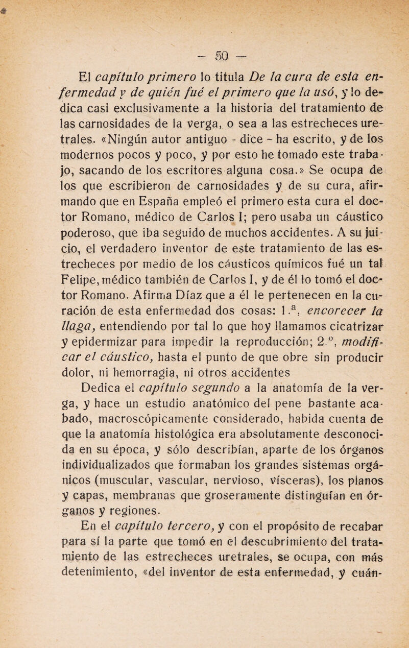 El capítulo primero lo titula De la cura de esta en¬ fermedad y de quién fué el primero que la usó, y lo de¬ dica casi exclusivamente a la historia del tratamiento de las carnosidades de la verga, o sea a las estrecheces ure¬ trales. «Ningún autor antiguo - dice - ha escrito, y de los modernos pocos y poco, y por esto he tomado este traba¬ jo, sacando de los escritores alguna cosa.» Se ocupa de los que escribieron de carnosidades y de su cura, afir¬ mando que en España empleó el primero esta cura el doc¬ tor Romano, médico de Carlos I; pero usaba un cáustico poderoso, que iba seguido de muchos accidentes. A su jui¬ cio, el verdadero inventor de este tratamiento de las es¬ trecheces por medio de los cáusticos químicos fué un tal Felipe, médico también de Carlos I, y de él lo tomó el doc¬ tor Romano. Afirma Díaz que a él le pertenecen en la cu¬ ración de esta enfermedad dos cosas: 1 .a, encorecer la llaga, entendiendo por tal lo que hoy llamamos cicatrizar y epidermizar para impedir la reproducción; 2 °, modifi¬ car el cáustico, hasta el punto de que obre sin producir dolor, ni hemorragia, ni otros accidentes Dedica el capítulo segundo a la anatomía de la ver¬ ga, y hace un estudio anatómico del pene bastante aca¬ bado, macroscópicamente considerado, habida cuenta de que la anatomía histológica era absolutamente desconoci¬ da en su época, y sólo describían, aparte de los órganos individualizados que formaban los grandes sistemas orgá¬ nicos (muscular, vascular, nervioso, visceras), los píanos y capas, membranas que groseramente distinguían en ór¬ ganos y regiones. En el capítulo tercero, y con el propósito de recabar para sí la parte que tomó en el descubrimiento del trata¬ miento de las estrecheces uretrales, se ocupa, con más detenimiento, «del inventor de esta enfermedad, y cuán-