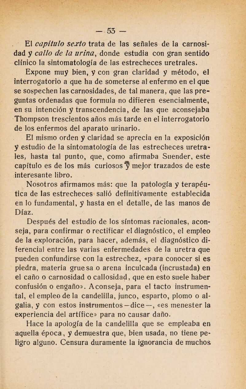 - 55 — El capítulo sexto trata de las señales de la carnosi¬ dad y callo de la urina, donde estudia con gran sentido clínico la sintomatología de las estrecheces uretrales. Expone muy bien, y con gran claridad y método, el interrogatorio a que ha de someterse al enfermo en el que se sospechen las carnosidades, de tal manera, que las pre¬ guntas ordenadas que formula no difieren esencialmente, en su intención y transcendencia, de las que aconsejaba Thompson trescientos años más tarde en el interrogatorio de los enfermos del aparato urinario. El mismo orden y claridad se aprecia en la exposición y estudio de la sintomatología de las estrecheces uretra¬ les, hasta tal punto, que, como afirmaba Suender, este capítulo es de los más curiososmejor trazados de este interesante libro. Nosotros afirmamos más: que la patología y terapéu¬ tica de las estrecheces salió definitivamente establecida en lo fundamental, y hasta en el detalle, de las manos de Díaz. Después del estudio de los síntomas racionales, acon¬ seja, para confirmar o rectificar el diagnóstico, el empleo de la exploración, para hacer, además, el diagnóstico di¬ ferencial entre las varias enfermedades de la uretra que pueden confundirse con la estrechez, «para conocer si es piedra, materia gruesa o arena inculcada (incrustada) en el caño o carnosidad o callosidad, que en esto suele haber confusión o engaño». Aconseja, para el tacto instrumen¬ tal, el empleo de la candelilla, junco, esparto, plomo o al¬ galia, y con estos instrumentos —dice —, «es menester la experiencia del artífice» para no causar daño. Hace la apología de la candelilla que se empleaba en aquella época, y demuestra que, bien usada, no tiene pe¬ ligro alguno. Censura duramente la ignorancia de muchos