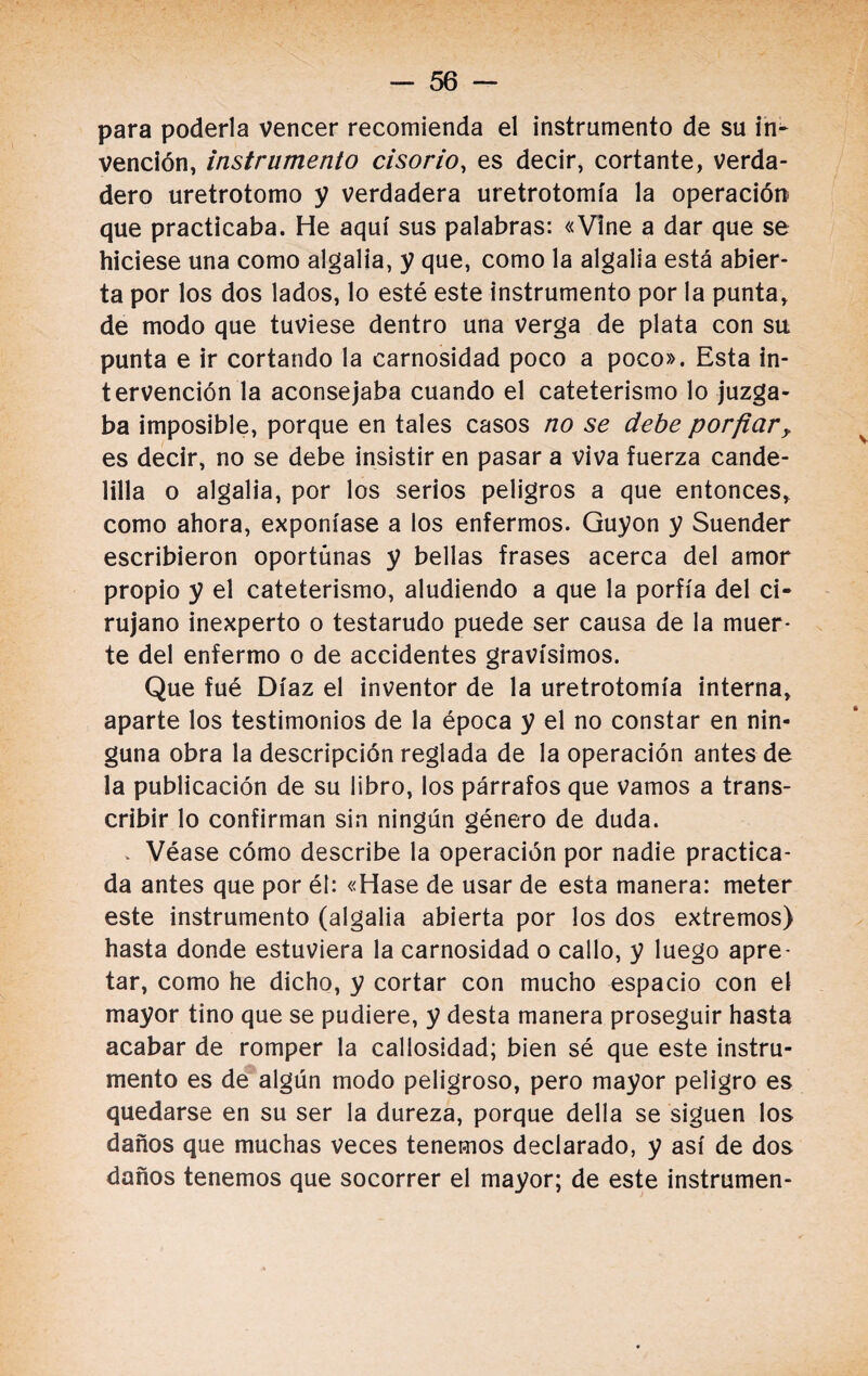 para poderla vencer recomienda el instrumento de su in¬ vención, instrumento cisorio, es decir, cortante, verda¬ dero uretrotomo y verdadera uretrotomía la operación que practicaba. He aquí sus palabras: «Vine a dar que se hiciese una como algalia, y que, como la algalia está abier¬ ta por los dos lados, lo esté este instrumento por la punta, de modo que tuviese dentro una verga de plata con su punta e ir cortando la carnosidad poco a poco». Esta in¬ tervención la aconsejaba cuando el cateterismo lo juzga¬ ba imposible, porque en tales casos no se debe porfiar? es decir, no se debe insistir en pasar a viva fuerza cande¬ lilla o algalia, por los serios peligros a que entonces, como ahora, exponíase a los enfermos. Guyon y Suender escribieron oportunas y bellas frases acerca del amor propio y el cateterismo, aludiendo a que la porfía del ci¬ rujano inexperto o testarudo puede ser causa de la muer¬ te del enfermo o de accidentes gravísimos. Que fué Díaz el inventor de la uretrotomía interna, aparte los testimonios de la época y el no constar en nin¬ guna obra la descripción reglada de la operación antes de la publicación de su libro, los párrafos que vamos a trans¬ cribir lo confirman sin ningún género de duda. . Véase cómo describe la operación por nadie practica¬ da antes que por él: «Hase de usar de esta manera: meter este instrumento (algalia abierta por los dos extremos) hasta donde estuviera la carnosidad o callo, y luego apre¬ tar, como he dicho, y cortar con mucho espacio con el mayor tino que se pudiere, y desta manera proseguir hasta acabar de romper la callosidad; bien sé que este instru¬ mento es de algún modo peligroso, pero mayor peligro es quedarse en su ser la dureza, porque della se siguen los daños que muchas veces tenemos declarado, y así de dos daños tenemos que socorrer el mayor; de este instrumen-