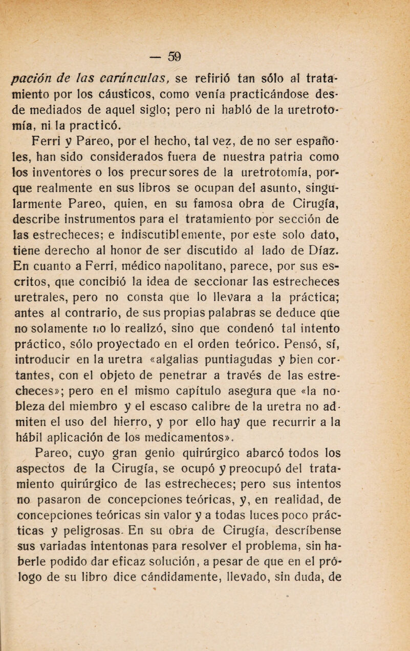 pación de las carúnculas, se refirió tan sólo al trata¬ miento por los cáusticos, como venía practicándose des¬ de mediados de aquel siglo; pero ni habló de la uretroto- mía, ni la practicó. Ferri V Pareo, por el hecho, tal vez, de no ser españo¬ les, han sido considerados fuera de nuestra patria como los inventores o los precursores de la uretrotomía, por¬ que realmente en sus libros se ocupan del asunto, singu¬ larmente Pareo, quien, en su famosa obra de Cirugía, describe instrumentos para el tratamiento por sección de las estrecheces; e indiscutiblemente, por este solo dato, tiene derecho al honor de ser discutido al lado de Díaz. En cuanto a Ferri, médico napolitano, parece, por sus es¬ critos, que concibió la idea de seccionar las estrecheces uretrales, pero no consta que lo llevara a la práctica; antes al contrario, de sus propias palabras se deduce que no solamente no lo realizó, sino que condenó tal intento práctico, sólo proyectado en el orden teórico. Pensó, sí, introducir en la uretra «algalias puntiagudas y bien cor¬ tantes, con el objeto de penetrar a través de las estre¬ checes»; pero en el mismo capítulo asegura que «la no¬ bleza del miembro y el escaso calibre de la uretra no ad¬ miten el uso del hierro, y por ello hay que recurrir a la hábil aplicación de los medicamentos». Pareo, cuyo gran genio quirúrgico abarcó todos los aspectos de la Cirugía, se ocupó y preocupó del trata¬ miento quirúrgico de las estrecheces; pero sus intentos no pasaron de concepciones teóricas, y, en realidad, de concepciones teóricas sin valor y a todas luces poco prác¬ ticas y peligrosas. En su obra de Cirugía, descríbense sus variadas intentonas para resolver el problema, sin ha¬ berle podido dar eficaz solución, a pesar de que en el pró¬ logo de su libro dice cándidamente, llevado, sin duda, de