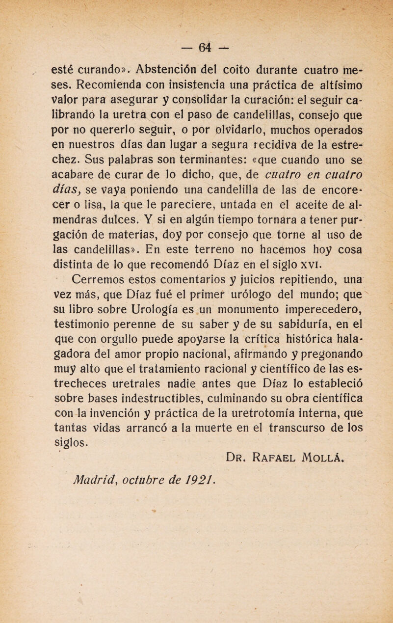 esté curando». Abstención del coito durante cuatro me¬ ses. Recomienda con insistencia una práctica de altísimo valor para asegurar y consolidar la curación: el seguir ca¬ librando la uretra con el paso de candelillas, consejo que por no quererlo seguir, o por olvidarlo, muchos operados en nuestros días dan lugar a segura recidiva de la estre¬ chez. Sus palabras son terminantes: «que cuando uno se acabare de curar de lo dicho, que, de cuatro en cuatro días, se vaya poniendo una candelilla de las de encore¬ cer o lisa, la que le pareciere, untada en el aceite de al¬ mendras dulces. Y si en algún tiempo tornara a tener pur¬ gación de materias, doy por consejo que torne al uso de las candelillas». En este terreno no hacemos hoy cosa distinta de lo que recomendó Díaz en el siglo xvi. Cerremos estos comentarios y juicios repitiendo, una vez más, que Díaz fué el primer urólogo del mundo; que su libro sobre Urología es un monumento imperecedero, testimonio perenne de su saber y de su sabiduría, en el que con orgullo puede apoyarse la crítica histórica hala¬ gadora del amor propio nacional, afirmando y pregonando muy alto que el tratamiento racional y científico de las es¬ trecheces uretrales nadie antes que Díaz lo estableció sobre bases indestructibles, culminando su obra científica con la invención y práctica de la uretrotomía interna, que tantas vidas arrancó a la muerte en el transcurso de los siglos. Dr. Rafael Mollá. Madrid, octubre de 1921.