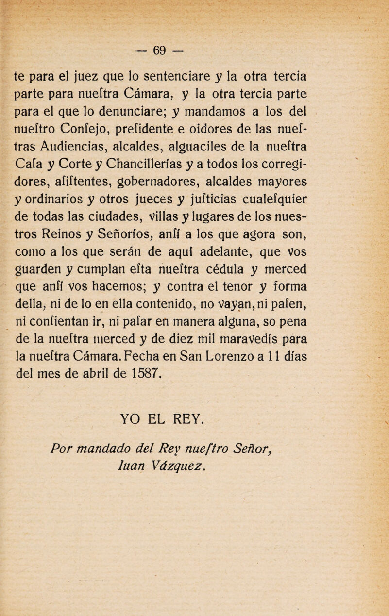 te para el juez que lo sentenciare y la otra tercia parte para nueftra Cámara, y la otra tercia parte para el que lo denunciare; y mandamos a los del nueítro Confejo, preíidente e oidores de las nuef- tras Audiencias, alcaldes, alguaciles de la nueítra Cafa y Corte y Chancillerías y a todos los corregi¬ dores, aíiftentes, gobernadores, alcaldes mayores y ordinarios y otros jueces y jufticias cualefquier de todas las ciudades, villas y lugares de los nues¬ tros Reinos y Señoríos, anfí a los que agora son, como a los que serán de aquí adelante, que vos guarden y cumplan eíta nueítra cédula y merced que anfí vos hacemos; y contra el tenor y forma della, ni de lo en ella contenido, no vayan, ni pafen, ni coníientan ir, ni pafar en manera alguna, so pena de la nueftra merced y de diez mil maravedís para la nueftra Cámara. Fecha en San Lorenzo a 11 días del mes de abril de 1587. YO EL REY. Por mandado del Rey nueftro Señor, luán Vázquez. \