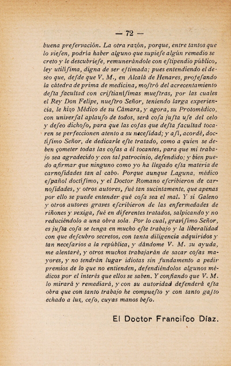 buena prefervación. La otra razón, porque, entre tantos que lo viefen, podría haber alguno que supiefe algún remedio se cretoy le descubriefe, remunerándole con eftipendio público, ley utilífima, digna de ser ejtimada; pues entendiendo el de¬ seo que, defde que V. M., en Alcalá de Henares, projefando la cátedra de prima de medicina, moftró del acrecentamiento defta facultad con criftianífimas mueftras, por las cuales el Rey Don Felipe, nueftro Señor, teniendo larga experien¬ cia, le hizo Médico de su Cámara, y agora, su Protomédico, con univerfal aplaufo de todos, será cofa jufta ufe del celo y defeo dichofo, para que las cojas que defta facultad toca¬ ren se perfeccionen atento a su necefidad; y afí, acordé, doc- tífimo Señor, de dedicarle efte tratado, como a quien se de¬ ben gometer todas las cofas a él tocantes, para que mi traba¬ jo sea agradecido y con tal patrocinio, defendido; y bien pue¬ do afirmar que ninguno como yo ha llegado efta materia de carnofidades tan al cabo. Porque aunque Laguna, médico efpañol doctífimo, y el Doctor Romano efcribieron de car¬ nofidades, y otros autores, fué tan sucintamente, que apenas por ello se puede entender qué cofa sea el mal. Y si Galeno y otros autores graves ef cribieron de las enfermedades de riñones y vexiga, fué en diferentes tratados, salpicando y no reduciéndolo a una obra sola. Por lo cual, gravífimo Señor, es ju fta cofa se tenga en mucho efte trabajo y la liberalidad con que def cubro secretos, con tanta diligencia adquiridos y tan necefarios a la república, y dándome V. M. su ayuda, me alentaré, y otros muchos trabajarán de sacar cofas ma¬ yores, y no tendrán lugar idiotas sin fundamento a pedir premios de lo que no entienden, defendiéndolos algunos mé¬ dicos por el interés que ellos se saben. Y confiando que V. M. lo mirará y remediará, y con su autoridad defenderá efta obra que con tanto trabajo he compuefto y con tanto gajto echado a luz,, cefo, cuyas manos befo. El Doctor Francifco Díaz.