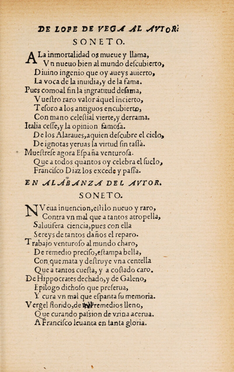 DE LOPE DE VEGA AL AVToHi SONETO. A La inmortalidad 03 mueue y llama, V nnucuo bien al mundo deícubicrtOj Diuino ingenio que oy aueys auierto. La voca de la muidia,y de la fama. Pues comoai finia ingratitud defama, V ueflro raro valor aquel incierto, Teforo a ios antiguos encubierte. Con mano celeílial vierte,y derrama. Italia ceíle,y la opinión famofia. Délos Alaraues,aquien defeubre el cielo» De ignotas yeruas la virtud fin tafia. MueArefe agora Efpaña venturofa. Que a todos quantos oy celebra el Cuelo, Franciíco Díaz, los excede y paíTa. EN ALABANZA DEL AVTOR* SONETO. VT Veua inuencion,efiilo nueuo y raro, ^ Contra vn mal que a tantos atropella, Salutífera cicncia,pues con ella ^ Sereys de tantos daños el reparo. T rabaj o venturofo al mundo charo. De remedio preáfo,eAampa bella. Con quemata y deAruye vna centella Que a tamos cueAa, y a cofiado caro. DeHippocratesdechado>y de Galeno, Epilogo dichoio que preferua, Y cura vn mal que efpanra fu memoria. Vergel fiondo,de$^remedios lleno. Que curando palsion de vxmaacerua. A Francifco leu anta en tanta gloria.