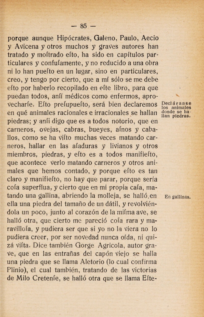 porque aunque Hipócrates, Galeno, Paulo, Aecio y Avicena y otros muchos y graves autores han tratado y moftrado efto, ha sido en capítulos par¬ ticulares y confufamente, y no reducido a una obra ni lo han puefto en un lugar, sino en particulares, creo, y tengo por cierto, que a mí sólo se me debe eíto por haberlo recopilado en efte libro, para que puedan todos, aníí médicos como enfermos, apro¬ vecharle. Efto prefupuefto, será bien declaremos en qué animales racionales e irracionales se hallan piedras; y anfi digo que es a todos notorio, que en carneros, ovejas, cabras, bueyes, afnos y caba¬ llos, como se ha vifto muchas veces matando car¬ neros, hallar en las ataduras y livianos y otros miembros, piedras, y efto es a todos manifiefto, que acontece verlo matando carneros y otros ani¬ males que hemos contado, y porque efto es tan claro y manifiefto, no hay que parar, porque sería cofa superflua, y cierto que en mi propia cafa, ma¬ tando una gallina, abriendo la molleja, se halló.en ella una piedra del tamaño de un dátil, y revolvién¬ dola un poco, junto al corazón de la mifma ave, se halló otra, que cierto me pareció cofa rara y ma* ravillofa, y pudiera ser que si yo no la viera no lo pudiera creer, por ser novedad nunca oída, ni qui¬ zá vifta. Dice también Gorge Agrícola, autor gra¬ ve, que en las entrañas del capón viejo se halla una piedra que se llama Aletorio (lo cual confirma Plinio), el cual también, tratando de las victorias de Milo Cretenfe, se halló otra que se llama Efte- . X. Decl aran se los animales donde se ha¬ llan piedras. En gallinas,