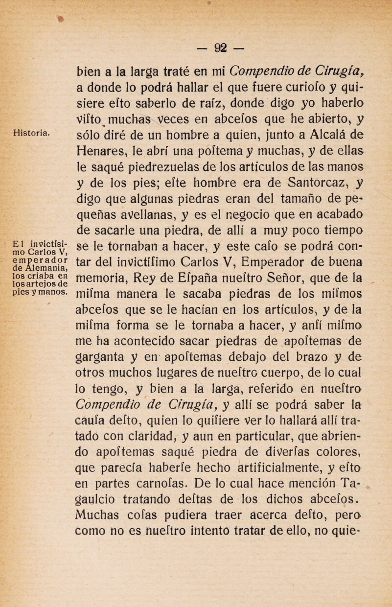 E 1 invictísi¬ mo Carlos V, emperador de Alemania, los criaba en los artejos de pies y manos. bien a la larga traté en mi Compendio de Cirugía, a donde lo podrá hallar el que fuere curiofo y qui¬ siere efto saberlo de raíz, donde digo yo haberlo viíto muchas veces en abcefos que he abierto, y sólo diré de un hombre a quien, junto a Alcalá de Henares, le abrí una poítema y muchas, y de ellas le saqué piedrezuelas de los artículos de las manos y de los pies; efte hombre era de Santorcaz, y digo que algunas piedras eran del tamaño de pe¬ queñas avellanas, y es el negocio que en acabado de sacarle una piedra, de allí a muy poco tiempo se le tornaban a hacer, y este cafo se podrá con¬ tar del invictífimo Carlos V, Emperador de buena memoria, Rey de Efpaña nueftro Señor, que de la mifma manera le sacaba piedras de los mifmos abcefos que se le hacían en los artículos, y de la mifma forma se le tornaba a hacer, y anfí mifmo me ha acontecido sacar piedras de apoftemas de garganta y en apoftemas debajo del brazo y de otros muchos lugares de nueftrG cuerpo, de lo cual lo tengo, y bien a la larga, referido en nueftro Compendio de Cirugíay y allí se podrá saber la caufa defto, quien lo quifiere ver lo hallará allí tra¬ tado con claridad, y aun en particular, que abrien¬ do apoftemas saqué piedra de diverfas colores, que parecía haberfe hecho artificialmente, y efto en partes carnofas. De lo cual hace mención Ta- gaulcio tratando deftas de los dichos abcefos. Muchas cofas pudiera traer acerca defto, pero como no es nueftro intentó tratar de ello, no quie-