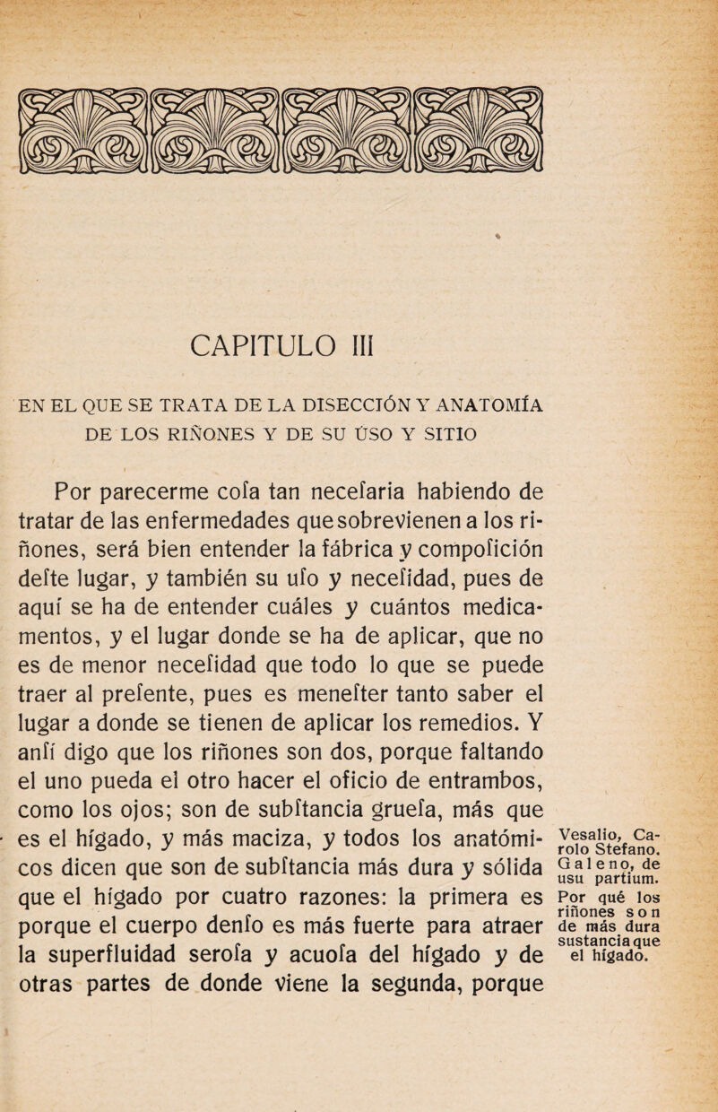 CAPITULO III EN EL QUE SE TRATA DE LA DISECCIÓN Y ANATOMÍA DE LOS RIÑONES Y DE SU ÚSO Y SITIO Por parecerme cofa tan neceíaria habiendo de tratar de las enfermedades que sobrevienen a los ri¬ ñones, será bien entender la fábrica y compoíición defte lugar, y también su ufo y necefidad, pues de aquí se ha de entender cuáles y cuántos medica¬ mentos, y el lugar donde se ha de aplicar, que no es de menor necefidad que todo lo que se puede traer al prefente, pues es menefter tanto saber el lugar a donde se tienen de aplicar los remedios. Y anfí digo que los riñones son dos, porque faltando el uno pueda el otro hacer el oficio de entrambos, como los ojos; son de subftancia gruefa, más que es el hígado, y más maciza, y todos los anatómi¬ cos dicen que son de subftancia más dura y sólida que el hígado por cuatro razones: la primera es porque el cuerpo denfo es más fuerte para atraer la superfluidad serofa y acuofa del hígado y de otras partes de donde viene la segunda, porque Vesalio, Ca¬ rolo Stefano. Galeno, de usu partium. Por qué los riñones son de más dura sustancia que el hígado.