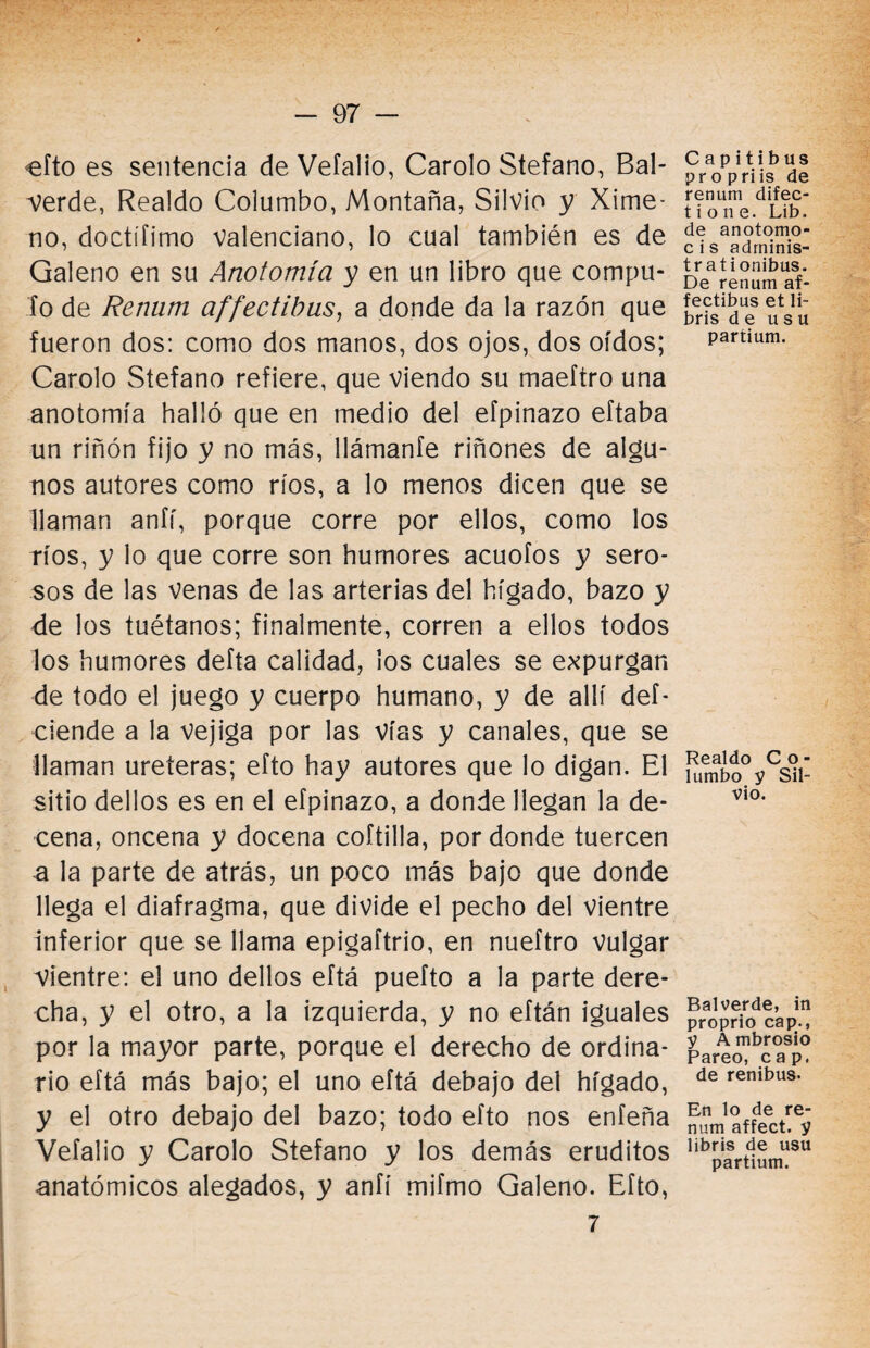 efto es sentencia de Vefalio, Carolo Stefano, Bal- verde, Realdo Columbo, Montaña, Silvio y Xime- no, doctífimo Valenciano, lo cual también es de Galeno en su Anotomía y en un libro que compu¬ to de Rennm affectibus, a donde da la razón que fueron dos: como dos manos, dos ojos, dos oídos; Carolo Stefano refiere, que viendo su maeftro una anotomía halló que en medio del efpinazo eftaba un riñón fijo y no más, llámanfe riñones de algu¬ nos autores como ríos, a lo menos dicen que se llaman anfí, porque corre por ellos, como los ríos, y lo que corre son humores acuofos y sero¬ sos de las venas de las arterias del hígado, bazo y de los tuétanos; finalmente, corren a ellos todos los humores defta calidad, los cuales se expurgan de todo el juego y cuerpo humano, y de allí deí- ciende a la vejiga por las vías y canales, que se llaman uréteras; efto hay autores que lo digan. El sitio dellos es en el efpinazo, a donde llegan la de¬ cena, oncena y docena coftilla, por donde tuercen a la parte de atrás, un poco más bajo que donde llega el diafragma, que divide el pecho del vientre inferior que se llama epigaftrio, en nueftro vulgar Vientre: el uno dellos eftá puefto a la parte dere¬ cha, y el otro, a la izquierda, y no eítán iguales por la mayor parte, porque el derecho de ordina¬ rio eftá más bajo; el uno eftá debajo del hígado, y el otro debajo del bazo; todo efto nos enfeña Vefalio y Carolo Stefano y los demás eruditos anatómicos alegados, y anfí mifmo Galeno. Efto, 7 C a pit i b us pr o priis de renum difec- tione. Lib. de anotomo- c i s adrninis- tr ationibus. De renum af¬ fectibus et li- bris d e u s u paríium. Realdo Co¬ lumbo y Sil¬ vio. Balverde, in proprio cap., y A mbrosio Pareo, cap. de renibus. En lo de re¬ num affect. y libris de usu partium.