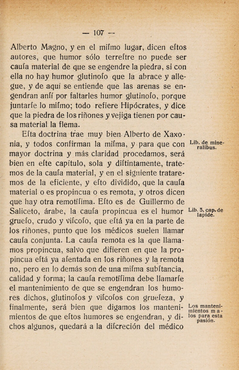 Alberto Magno, y en el mifmo lugar, dicen eftos autores, que humor sólo terreftre no puede ser caufa material de que se engendre la piedra, si con ella no hay humor glutinofo que la abrace y alle¬ gue, y de aquí se entiende que las arenas se en¬ gendran aníí por faltarles humor glutinofo, porque juntarfe lo mifmo; todo refiere Hipócrates, y dice que la piedra de los riñones y vejiga tienen por cau¬ sa material la flema. Efta doctrina trae muy bien Alberto de Xaxo- nia, y todos confirman la mifma, y para que con mayor doctrina y más claridad procedamos, será bien en efte capítulo, sola y difuntamente, trate¬ mos de la caufa material, y en el siguiente tratare¬ mos de la eficiente, y efto dividido, que la caufa material o es propincua o es remota, y otros dicen que hay otra remotífima. Efto es de Guillermo de Saliceto, árabe, la caufa propincua es el humor gruefo, crudo y vifcofo, que eftá ya en la parte de los riñones, punto que los médicos suelen llamar caufa conjunta. La caufa remota es la que llama¬ mos propincua, salvo que difieren en que la pro¬ pincua eftá ya afentada en los riñones y la remota no, pero en lo demás son de una mifma subftancia, calidad y forma; la caufa remotífima debe llamarte el mantenimiento de que se engendran los humo¬ res dichos, glutinofos y vifcofos con gruefeza, y finalmente, será bien que digamos los manteni¬ mientos de que eftos humores se engendran, y di¬ chos algunos, quedará a la difcreción del médico Lib. de mine- ralibus. Lib. 3, cap.de lapide. Los manteni¬ mientos m a- los para esta pasión.