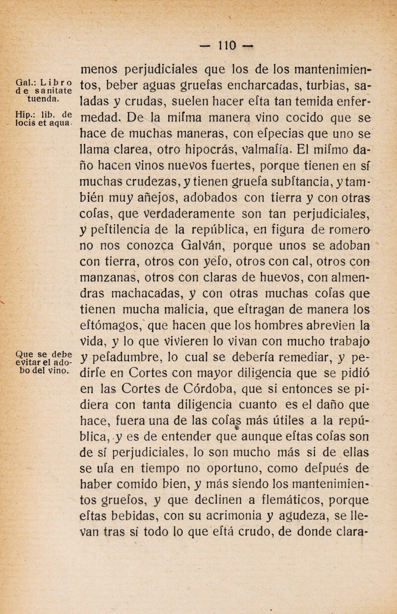 Gal.: Libro de sanitate tuenda. Hip.: lib. de locis et aqua Que se debe evitar el ado¬ bo del vino. menos perjudiciales que los de los mantenimien¬ tos, beber aguas grueías encharcadas, turbias, sa¬ ladas y crudas, suelen hacer efta tan temida enfer¬ medad. De la mifma manera vino cocido que se hace de muchas maneras, con eípecias que uno se llama clarea, otro hipocrás, valmafía. El mifmo da¬ ño hacen vinos nuevos fuertes, porque tienen en sf muchas crudezas, y tienen gruefa subftancia, y tam¬ bién muy añejos, adobados con tierra y con otras cofas, que verdaderamente son tan perjudiciales, y peftilencia de la república, en figura de romero no nos conozca Galván, porque unos se adoban con tierra, otros con yefo, otros con cal, otros con manzanas, otros con claras de huevos, con almen¬ dras machacadas, y con otras muchas cofas que tienen mucha malicia, que eftragan de manera los eftómagos, que hacen que los hombres abrevien la Vida, y lo que vivieren lo vivan con mucho trabajo y pefadumbre, lo cual se debería remediar, y pe¬ dirte en Cortes con mayor diligencia que se pidió en las Cortes de Córdoba, que si entonces se pi¬ diera con tanta diligencia cuanto es el daño que hace, fuera una de las cofas más útiles a la repú¬ blica, y es de entender que aunque eftas cofas son de sí perjudiciales, lo son mucho más si de ellas se ufa en tiempo no oportuno, como defpués de haber comido bien, y más siendo los mantenimien¬ tos gruefos, y que declinen a flemáticos, porque eftas bebidas, con su acrimonia y agudeza, se lle¬ van tras sí todo lo que eftá crudo, de donde clara-