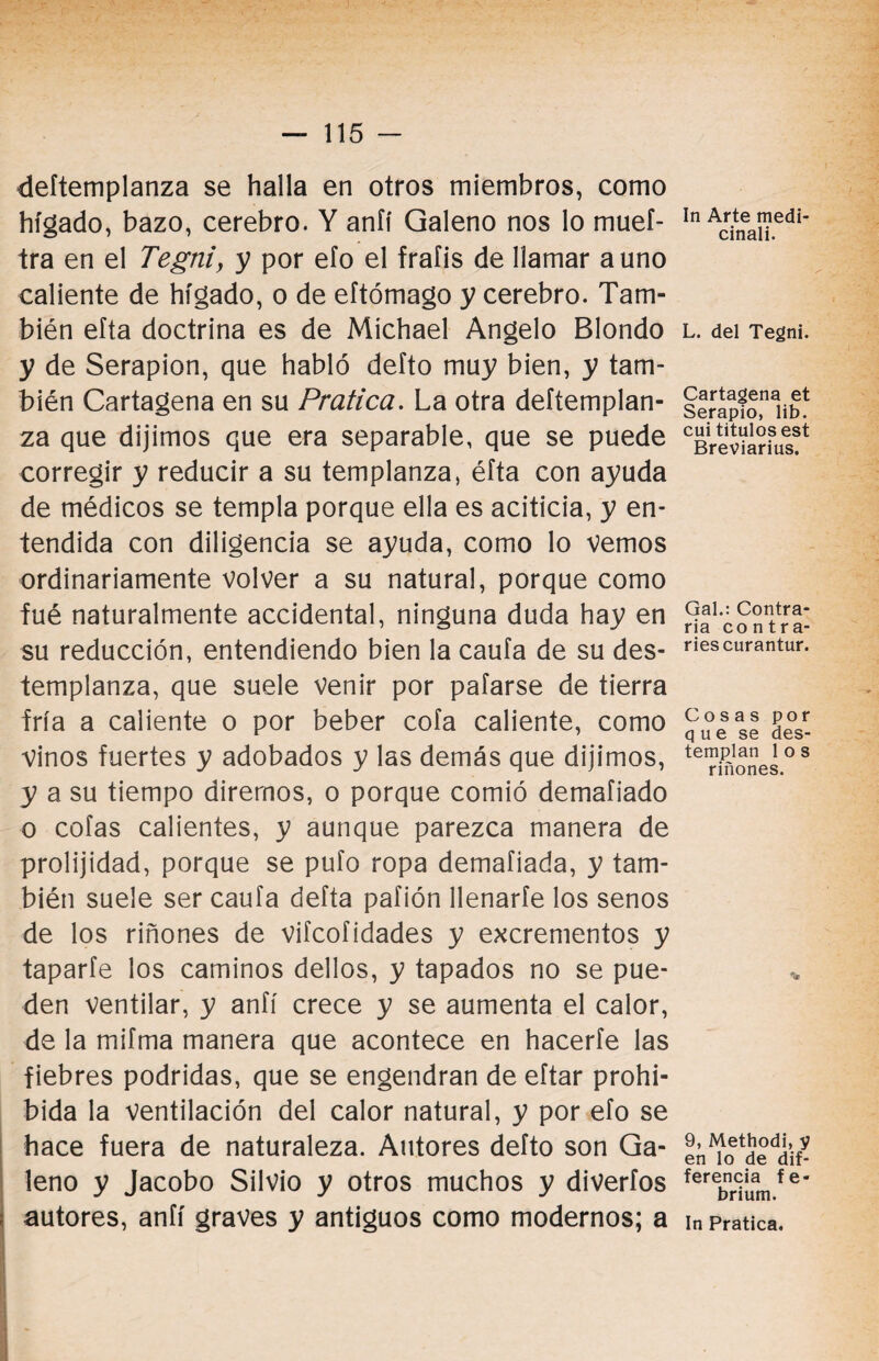 deítemplanza se halla en otros miembros, como hígado, bazo, cerebro. Y aníí Galeno nos lo mueí- tra en el Tegtii, y por efo el frafis de llamar aunó caliente de hígado, o de eftómago y cerebro. Tam¬ bién efta doctrina es de Michael Angelo Blondo y de Serapion, que habló deíto muy bien, y tam¬ bién Cartagena en su Pratica. La otra deítemplan¬ za que dijimos que era separable, que se puede corregir y reducir a su templanza, éíta con ayuda de médicos se templa porque ella es aciticia, y en¬ tendida con diligencia se ayuda, como lo vemos ordinariamente volver a su natural, porque como fué naturalmente accidental, ninguna duda hay en su reducción, entendiendo bien la caufa de su des¬ templanza, que suele venir por pafarse de tierra fría a caliente o por beber cofa caliente, como Vinos fuertes y adobados y las demás que dijimos, y a su tiempo diremos, o porque comió demafiado o cofas calientes, y aunque parezca manera de prolijidad, porque se pufo ropa demafiada, y tam¬ bién suele ser caufa defta paflón llenaríe los senos de los riñones de vifcofidades y excrementos y taparfe los caminos dellos, y tapados no se pue¬ den ventilar, y anfí crece y se aumenta el calor, de la mifma manera que acontece en hacerfe las fiebres podridas, que se engendran de eftar prohi¬ bida la ventilación del calor natural, y por efo se hace fuera de naturaleza. Autores defto son Ga¬ leno y Jacobo Silvio y otros muchos y diverfos autores, anfí graves y antiguos como modernos; a In Arte medi¬ cinan. L. del Tegni. Cartagena et Serapio, lib. cui títulos est Breviarius. Gal.: Contra¬ ria contra- riescurantur. Cosas por q u e se des¬ templan 1 o s riñones. •fe 9, Methodi, y en lo de de¬ ferencia fe- brium. In Pratica.