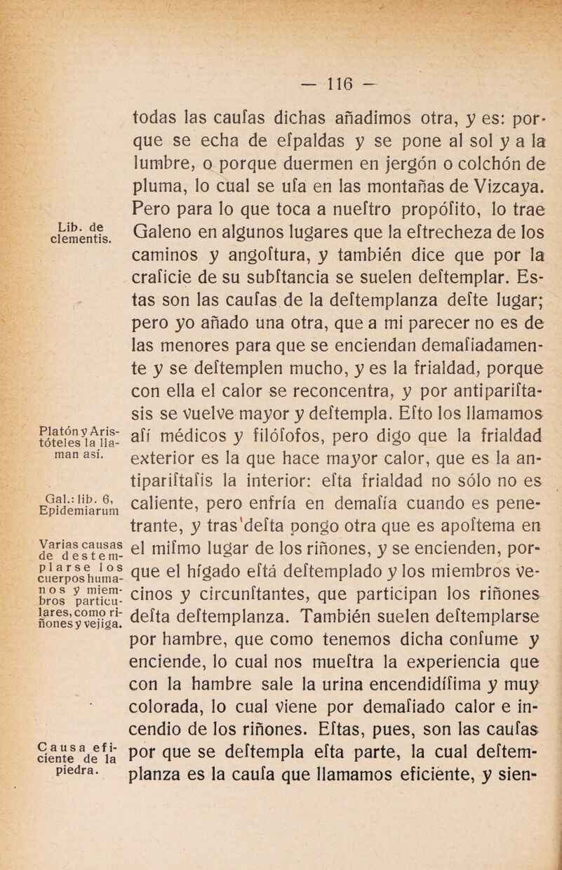 Lib. de clementis. Platón y Aris¬ tóteles la lla¬ man así. Gal.: lib. 6, Epidemiarum Varias causas de destem¬ plarse los cuerpos huma¬ no s y miem¬ bros particu¬ lares, como ri¬ ñones y vejiga. Causa efi¬ ciente de la piedra. todas las cautas dichas añadimos otra, y es: por¬ que se echa de efpaldas y se pone al sol y a la lumbre, o porque duermen en jergón o colchón de pluma, lo cual se uía en las montañas de Vizcaya. Pero para lo que toca a nueftro propóíito, lo trae Galeno en algunos lugares que la eftrecheza de los caminos y angoftura, y también dice que por la craíicie de su subftancia se suelen deftemplar. Es¬ tas son las cautas de la deftemplanza defte lugar; pero yo añado una otra, que a mi parecer no es de las menores para que se enciendan demafiadamen- te y se deftemplen mucho, y es la frialdad, porque con ella el calor se reconcentra, y por antiparifta- sis se vuelve mayor y deftempla. Efto los llamamos aíí médicos y filófofos, pero digo que la frialdad exterior es la que hace mayor calor, que es la an- tiparittatis la interior: efta frialdad no sólo no es caliente, pero enfría en demafía cuando es pene¬ trante, y tras'defta pongo otra que es apoftema en el mifmo lugar de los riñones, y se encienden, por¬ que el hígado eftá deítemplado y los miembros ve¬ cinos y circunftantes, que participan los riñones defta deftemplanza. También suelen deftemplarse por hambre, que como tenemos dicha confume y enciende, lo cual nos mueftra la experiencia que con la hambre sale la urina encendidísima y muy colorada, lo cual viene por demafiado calor e in¬ cendio de los riñones. Eftas, pues, son las cautas por que se deftempla efta parte, la cual deftem¬ planza es la caufa que llamamos eficiente, y sien-