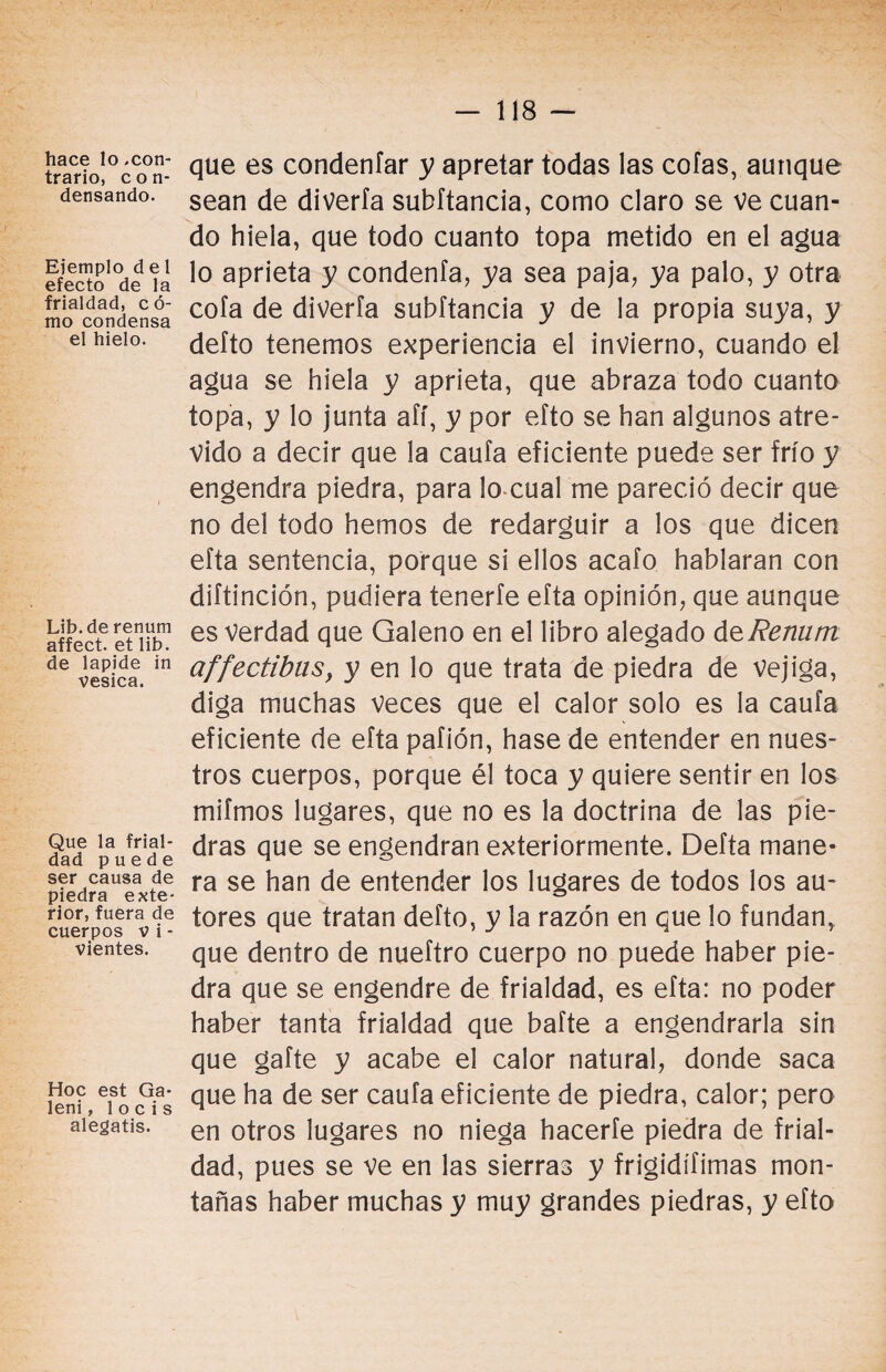 hace lo .con¬ trario, con¬ densando. Ejemplo d e 1 efecto de la frialdad, có¬ mo condensa el hielo. Lib. de renum affect. et lib. de lapide in vesica. Que la frial¬ dad puede ser causa de piedra exte¬ rior, fuera de cuerpos vi - vientes. Hoc est Ga- leni, 1 o cis alegatis. que es condenfar y apretar todas las cofas, aunque sean de diverfa subftancia, como claro se Ve cuan¬ do hiela, que todo cuanto topa metido en el agua lo aprieta y condenfa, ya sea paja, ya palo, y otra cofa de diverfa subftancia y de la propia suya, y defto tenemos experiencia el invierno, cuando el agua se hiela y aprieta, que abraza todo cuanto topa, y lo junta afí, y por efto se han algunos atre¬ vido a decir que la caufa eficiente puede ser frío y engendra piedra, para lo cual me pareció decir que no del todo hemos de redargüir a los que dicen efta sentencia, porque si ellos acafo hablaran con diítinción, pudiera tenerfe efta opinión, que aunque es verdad que Galeno en el libro alegado deRenurrt affectibus, y en lo que trata de piedra de vejiga, diga muchas veces que el calor solo es la caufa eficiente de efta pafión, hase de entender en nues¬ tros cuerpos, porque él toca y quiere sentir en los mifmos lugares, que no es la doctrina de las pie¬ dras que se engendran exteriormente. Defta mane¬ ra se han de entender los lugares de todos los au¬ tores que tratan defto, y la razón en que lo fundan, que dentro de nueftro cuerpo no puede haber pie¬ dra que se engendre de frialdad, es efta: no poder haber tanta frialdad que bafte a engendrarla sin que gafte y acabe el calor natural, donde saca que ha de ser caufa eficiente de piedra, calor; pero en otros lugares no niega hacerfe piedra de frial¬ dad, pues se ve en las sierras y frigidífimas mon¬ tañas haber muchas y muy grandes piedras, y efto