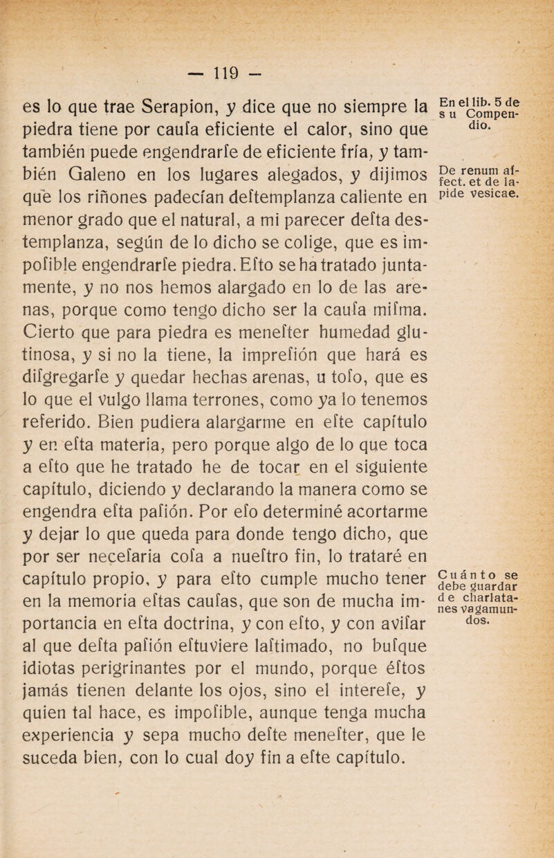 es lo que trae Serapion, y dice que no siempre la piedra tiene por caufa eficiente el calor, sino que también puede engendrarle de eficiente fría, y tam¬ bién Galeno en los lugares alegados, y dijimos qué los riñones padecían deftemplanza caliente en menor grado que el natural, a mi parecer defta des¬ templanza, según de lo dicho se colige, que es im- pofible engendrarle piedra. Efto se ha tratado junta¬ mente, y no nos hemos alargado en lo de las are¬ nas, porque como tengo dicho ser la caufa mifma. Cierto que para piedra es menefter humedad glu¬ tinosa, y si no la tiene, la imprefión que hará es difgregarfe y quedar hechas arenas, u tofo, que es lo que el vulgo llama terrones, como ya lo tenemos referido. Bien pudiera alargarme en efte capítulo y en efta materia, pero porque algo de lo que toca a efto que he tratado he de tocar en el siguiente capítulo, diciendo y declarando la manera como se engendra efta pafión. Por efo determiné acortarme y dejar lo que queda para donde tengo dicho, que por ser necefaria cofa a nueftro fin, lo trataré en capítulo propio, y para efto cumple mucho tener en la memoria eftas caufas, que son de mucha im¬ portancia en efta doctrina, y con efto, y con avifar al que defta pafión eftuviere laftimado, no bufque idiotas perigrinantes por el mundo, porque éftos jamás tienen delante los ojos, sino el interefe, y quien tal hace, es impofible, aunque tenga mucha experiencia y sepa mucho defte menefter, que le suceda bien, con lo cual doy fin a efte capítulo. En el lib. 5 de s u Compen¬ dio. De renum af- fect. et de la¬ pide vesicae. Cuánto se debe guardar d e charlata¬ nes vagamun¬ dos.